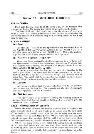 2.12.1 CONSTRUCTION 359
---------------------------------------------------------
Section 12-STEEI. GRID flOORING
2.12.1 - GENERAL
Steel grid flooring shall be of the open type, or the concrete filled
type as specified in the special provisions or as shown on the plans.
The floor shall meet the requirements for the design of steel grid
floors Article 1.3.6. Before fabrication or construction is undertaken the
Contractor shall submit complete shop and assembly details to the Engi-
neer for approval.
2.12.2 - MATERIALS
(AI Steel
All steel shal~ conform to the Specification for Structural Steel of
the AASHO M IS3 (ASTM A 36), AASHO M 161 (ASTM A 242) of a
weldable grade or AASHO M 188 (ASTM A 441). Unless the material
is galvanized it shall have a copper content of 0.2 percent.
(B I Protective Treatment (Shop Coat)
Open type floors, preferably, shall be galvanized in accordance with
the Specification for Zinc (Hot-Galvanized) Coatings on Products Fab-
ricated from Rolled, Pressed and Forged Steel Shapes, Plates, Bars, and
Strip, AASHO M 111 (ASTM A 123).
In lieu of galvanizing, the floor may be painted if specified in the
special provisions. The paint shall be applied according to the speci-
fications for Painting Metal Structures, except that dipping will be
permitted. The paint shall be as specified for metal structures unless
paint of other type is required by the special provisions.
(C I Concrete
All concrete in filled steel grid floors shall conform to the specifica-
tion for concrete, Section 2.4. The concrete and the size of aggregate
shall be as specified for Class Y concrete.
(D) Skid Resistance
The upper edges of all members forming the wearing surface of
an open type grid flooring should be fabricated or treated to give the
maximum skid resistance.
2.12.3 - ARRANGEMENT OF SECTIONS
Where the main elements are normal to center line of roadway, the
units generally shall be of such length as to extend over the full width
of the roadway for roadways up to 40 feet, but in every case the units
shall extend over at least three panels. Where joints are required, the
ends of the main floor members shall be welded at the joints over their
full cross-sectional area, or otherwise connected to provide full continuity.
Where the main elements are parallel to center line of roadway,
the sections shall extend over not less than three panels, and the ends
of abutting units shall be welded over their full cross-sectional area, or
otherwise connected to provide full continuity in accordance with the
rlp~;CTn
 