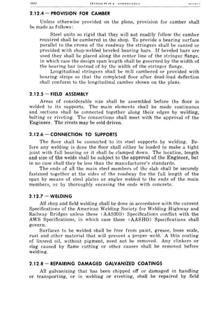 oov r~.lJ.I..l VV rl...l U.J....J..l.JU.L.:..I)J
2.12.4 - PROVISION FOR CAMBER
Unless otherwise provided on the plans, provision for camber shall
be made as follows:
Steel units so rigid that they will not readily follow the camber
required shall be cambered in the shop. To provide a bearing surface
parallel to the crown of the roadway the stringers shall be canted or
provided with shop-welded beveled bearing bars. If beveled bars are
used they shall be placed along the center line of the stringer flange,
in which case the design span length shall be governed by the width of
the bearing bar instead of by the width of the stringer flange.
Longitudinal stringers shall be mill cambered or provided with
bearing strips so that the completed floor after dead-load deflection
shall conform to the longitudinal camber shown on the plans.
2.12.5 - FIELD ASSEMBLY
Areas of considerable size shall be assembled before the floor is
welded to its supports. The main elements shall be made continuous
and sections shall be connected together along their edges by welding,
bolting or riveting. The connections shall meet with the approval of the
Engineer. The rivets may be cold driven.
2.12.6 - CONNECTION TO SUPPORTS
The floor shall be connected to its steel supports by welding. Be-
fore any welding is done the floor shall either be loaded to make a tight
joint with full bearing or it shall be clamped down. The location, length.
and size of the welds shall be subject to the approval of the Engineer, but
in no case shall they be less than the manufacturer's standards.
The ends of all the main steel members of the slab shall be securely
fastened together at the sides of the roadway for the full length of the
span by means of steel plates or angles welded to the ends of the main
members, or by thoroughly encasing the ends with concrete.
2.12.7 - WELDING
All shop and field welding shall be done in accordance with the current
Specifications of the American Welding Society for Welding Highway and
Railway Bridges unless these (AASHO) Specifications conflict with the
AWS Specifications, in which case these (AASHO) Specifications shall
govern.
Surfaces to be welded shall be free from paint, grease, loose scale,
rust and other material that will prevent a proper weld. A thin coating
of linseed oil, without pigment, need not be removed. Any clinkers or
slag caused by flame cutting or other causes shall be removed before
welding.
2.12.8 - REPAIRING DAMAGED GALVANIZED COATINGS
All galvanizing that has been chipped off or damaged in handling
or transporting, or in welding or riveting, shall be repaired by field
 