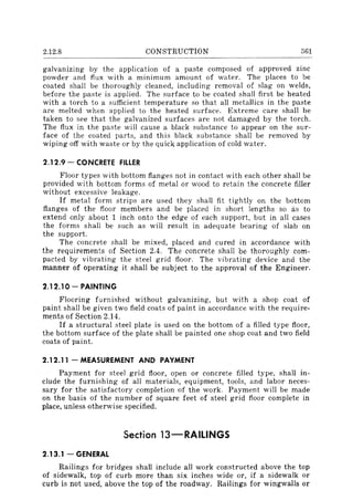2.12.8 CONSTRUCTION 361
galvanizing by the application of a paste composed of approved zinc
powder and flux with a minimum amount of water. The places to be
coated shall be thoroughly cleaned, including removal of slag on welds,
before the paste is applied. The surface to be coated shall first be heated
with a torch to a sufficient temperature so that all metallics in the paste
are melted when applied to the heated surface. Extreme care shall be
taken to see that the galvanized surfaces are not damaged by the torch.
The flux in the paste will cause a black substance to appear on the sur-
face of the coated parts, and this black substance shall be removed by
wiping off with waste or by the quick; application of cold water.
2.12.9 - CONCRETE FILLER
Floor types with bottom flanges not in contact with each other shall be
provided with bottom forms of metal or wood to retain the concrete filler
without excessive leakage.
If metal form strips are used they shall fit tightly on the bottom
flanges of the floor members and be placed in short lengths so as to
extend only about 1 inch onto the edge of each support, but in all cases
the forms shall be such as will result in adequate bearing of slab on
the support.
The concrete shall be mixed, placed and cured in accordance with
the requirements of Section 2.4. The concrete shall be thoroughly com-
pacted by vibrating the steel grid floor. The vibrating device and the
manner of operating it shall be subject to the approval of the Engineer.
2.12.10- PAINTING
Flooring furnished without galvanizing, but with a shop coat of
paint shall be given two field coats of paint in accordance with the require-
ments of Section 2.14.
If a structural steel plate is used on the bottom of a filled type floor,
the bottom surface of the plate shall be painted one shop coat and two field
coats of paint.
2.12.11 - MEASUREMENT AND PAYMENT
Payment for steel grid floor, open or concrete filled type, shall in-
clude the furnishing of all materials, equipment, tools, and labor neces-
sary for the satisfactory completion of the work. Payment will be made
on the basis of the number of square feet of steel grid floor complete in
place, unless otherwise specified.
Section 13-RAIUNGS
2.13.1 - GENERAL
Railings for bridges shall include all work constructed above the top
of sidewalk, top of curb more than six inches wide or, if a sidewalk or
curb is not used, above the top of the roadway. Railings for wingwalls or
 