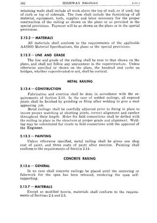 362 L:. •.lu . .l
retaining walls shall include all work above the top of wall, or if used, top
of curb or top of sidewalk. The item shall include the furnishing of all
material, equipment, tools, supplies and labor necessary for the proper
construction of the railing as shown on the plans or as provided in the
special provisions. Payment will be as shown on the plans or in the special
provisions.
2.13.2 - MATERIALS
All materials shall conform to the requirements of the applicable
AASHO Material Specifications, the plans or the special provisions.
2.13.3 - LINE AND GRADE
The line and grade of the railing shall be true to that shown on the
plans, and shalI not follow any unevenness in the superstructure. Unless
otherwise specified or shown on the plans, the handrail and curbs on
bridges, whether superelevated or not, shall be vertical.
METAL RAILING
2.13.4 - CONSTRUCTION
Fabrication and erection shall be done in accordance with the re-
quirements of Section 2.10. In the case of welded railings, all exposed
joints shall be finished by grinding or filing after welding to give a neat
appearing job.
Metal railings shall be carefully adjusted prior to fixing in place to
insure proper matching at abutting joints, correct alignment and camber
throughout their length. Holes for field connections shall be drilled with
the railing in place in the structure at proper grade and alignment. Weld-
ing may be substituted for rivets in field connections with the approval of
the Engineer.
2.13.5 - PAINTING
Unless otherwise specified, metal railing shall be given one shop
coat of paint, and three coats of paint after erection. Painting shall
conform to the requirements of Section 2.14.
CONCRETE RAILING
2.13.6 - GENERAL
In no case shall concrete railings be placed until the centering or
falsework for the span has been released, rendering the span self-
supporting.
2.13.7 - MATERIALS
Except as modified herein, materials shall conform to the require-
ments of Sections 2.4 and 2.5.
 