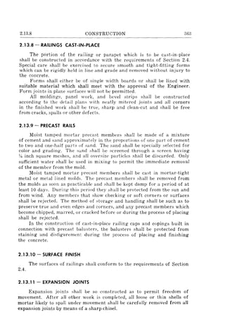 2.13.8 CONSTRUCTION 363
2.13.8 - RAILINGS CAST-IN-PLACE
The portion of the railing or parapet which is to be cast-in-place
shall be constructed in accordance with the requirements of Section 2.4.
Special cm'e shall be exercised to secure smooth and tight-fitting forms
which can be rigidly held in line and grade and removed without injury to
the concrete.
Forms shall either be of single width boards or shall be lined with
suitable material which shall meet with the approval of the Engineer.
Form joints in plane surfaces will not be permitted.
All moldings. panel work, and bevel strips shall be constructed
according to the detail plans with neatly mitered joints and all corners
in the finished work shall be true, sharp and clean-cut and shall be free
from cracks, spalls or other defects.
2.13.9 - PRECAST RAILS
Moist tamped mortar precast members shall be made of a mixture
of cement and sand approximatcly in the proportions of one pad of cement
to two and one-half parts of sand. The sand shall be specially selected for
color and grading. The sand shall be screened through a screen having
~~ inch square meshes, and all oversize particles shall be discarded. Only
sufficient water shall be used in mixing to permit the immediate removal
of the member from the mold.
Moist tamped mortar precast members shall be cast in mortar-tight
metal or metal lined molds. The precast members shall be removed from
the molds as soon as practicable and shall be kept damp for a period of at
least 10 days. During this period they shall be protected from the sun and
from wind. Any members that show checking or soft corners 01' surfaces
shall be rejected. The method of storage and handling shall be such as to
preserve true and even edges and corners, and any precast members which
become chipped, malTed, or cracked before 01' during the process of placing
shall be rejected.
In the construction of cast-in-place railing caps and copings built in
connection with precast balusters, the balusters shall be protected from
staining and disfigurement during the process of placing and finishing
the concrete.
2.13.10- SURFACE FINISH
The surfaces of railings shall conform to the requirements of Section
2.4.
2.13.11 - EXPANSION JOINTS
Expansion joints shall be so constructed as to permit freedom of
movement. After all other work is completed, all loose or thin shells of
mortar likely to spall under movement shall be carefully removed from all
expansion joints by means of a sharp chisel.
 