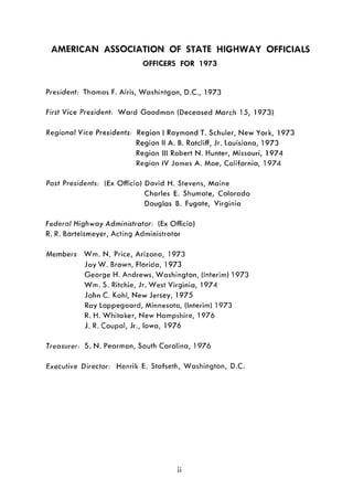 AMERICAN ASSOCIATION OF STATE HIGHWAY OFFICIALS
OFFICERS FOR 1973
President: Thomas F. Airis, Washintgon, D.C, 1973
First Vice President: Ward Goodman {Deceased March 15, 1973}
Regional Vice Presidents: Region I Raymond T. Schuler, New York, 1973
Region II A. B. Ratcliff, Jr. Louisiana, 1973
Region III Robert N. Hunter, Missouri, 1974
Region IV James A. Moe, California, 1974
Past Presidents: (Ex Officio) David H. Stevens, Maine
Charles E. Shumate, Colorado
Douglas B. Fugate, Virginia
Federal Highway Administrator: {Ex Officio}
R. R. Bartelsmeyer, Acting Administrator
Members: Wm. N. Price, Arizona, 1973
Jay W. Brown, Florida, 1973
George H. Andrews, Washington, {Interim} 1973
Wm. S. Ritchie, Jr. West Virginia, 1974
John C Kohl, New Jersey, 1975
Ray Lappegaard, Minnesota, {Interim} 1973
R. H. Whitaker, New Hampshire, 1976
J. R. Coupal, Jr., Iowa, 1976
Treasurer: S. N. Pearman, South Carolina, 1976
Executive Director: Henrik E. Stafseth, Washington, D.C
ii
 