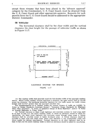 4 HIGHWAY BRIDGES 1.1.7
except those streams that have been placed in the 'advance approval'
category by the Commandant, U. S. Coast Guard, must be obtained from
the U. S. Coast Guard and other appropriate agencies. Requests for such
permits from the U. S. Coast Guard should be addressed to the appropriate
District Commander.
(8) Vehicular
The horizontal clearance shall be the clear width and the vertical
clearance the clear height for the passage of vehicular traffic as shown
in Figure 1.1.7.
HORIZONTAL CLEARANCE
!oJ
'"
___~ACE OF RAILING B~ ~
"-a:
OR BARRIER <l
.. !oJ
- --'
I- '"
'"9" (MAX'> BRUSH CURB (OPTIONAL)
<[ --'
!oJ <[
i OR
SIDEWALK IF WARRANTED t --'",
I- ;::
<[0:
!oJ
>
"""'"- .-
L--",,",
zt;0
0
a:
W'DTH'" '"
CLEARANCE DIAGRAM FOR BRIDGES
FIGURE 1.1.7
(1) The roadway width shall generally equal the full shoulder width of the approach roadway
section. Where curbed roadway sections approach a structure, the same section shall be carried
across the structure. The minimum horizontal clearance for low traffic speed, low traffic volume
bridges shall be 8'-0" greater than the approach travelled way.
For recommendations as to roadway widths for various volumes of traffic see AASHO "A
Policy on Design Standards-Interstate System", "Geometric Design Standards for Highways
Other Than Freeways", "A Policy on Geometric Design of Rural Highways", and/or "A Policy
on Arterial Highways in Urban Areas".
(2) Vertical clearance on State trunk highways and interstate systems in rural areas shall
be at least 16 feet over the entire roadway width, to which an allowance should be added for
resurfacing. On State trunk highways and interstate routes through urban areas a I6-foot
clearance shall be provided except in highly developed areas. A 16-foot clearance should be
provided in both rural and urban areas where such clearance is not unreasonably costly and
where needed for defense requirements. Vertical clearance on all other highways shall be at
least 14 feet over the entire roadway width to which an allowance should be added for resurfacing.
 