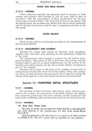 364 HIGHWAY BKlUli~;:;
STONE AND BRICK RAILING
2.13.12 - GENERAL
Unless otherwise specified, the materials used in masonry or brick
railings and parapets shall conform to, and the work shall be done in
accordance with, the requirements of these specifications for the par-
ticular class of work involved. The work shall be done in accordance with
the detailed plans, the workmanship shall be first class in every particular,
and the finished construction shall be neat in appearance and true to line
and grade.
WOOD RAILING
2.13.13 - GENERAL
Wood railings shall be constructed according to the requirements of
Sections 2.20 and 2.21.
2.13.14 - MEASUREMENT AND PAYMENT
Payment for railing shall include all materials, tools, equipment,
supplies, labor, and other costs necessary for the satisfactory completion
of the work.
The reinforcement steel included in payment for rail shall be deter-
mined as follows: The portion of slab or beam bars which project into the
handrail shall be paid for as metal reinforcement, but the portion of the
handrail steel which extends into the slab or beams shall be considered as
part of the handrail.
Payment will be made on the basis of the number of linear feet of
railing measured along the center line of the railing. When steel railings
are shown on steel structures and no separate bid is taken for railing, the
railing will be paid for at the price bid per pound for structural steel.
Section 14-PAINTING METAL STRUCTURES
2.14.1 - GENERAL
The painting of metal structures shall include, unless otherwise pro-
vided in the contract, the preparation of the metal surfaces, the applica-
tion, protection and drying of the paint coatings, and the supplying of all
tools, tackle, scaffolding, labor and materials necessary for the entire work.
2.14.2 - MATERIAL
(A) Shop Coat (Prime Coat)
The shop or prime coat of paint for metal shall be a red lead paint
and shall conform to the Specification for Red Lead Ready-Mixed
Paint M 72.
Red lead pigment in the dry form or as a paste in oil shall conform
to ASTM D 83. The 97 % grade shall be specified for dry pigment.
 