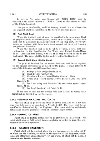 2.14.2 CONSTRUCTION 365
In mIxmg for paint, raw linseed oil (ASTM D234) may be
replaced with boiled linseed oil (ASTM D260) to the extent of 50%
of the total oil content.
The paint, preferably, shall be factory mixed. As an alternative
the pigment shall be furnished in the form of red lead paste.
I B) First Field Coat
When the finished coat of paint is specified to be aluminum, black
or graphite paint, or colored green, brown or dark gray, the first field
coat shall be a red lead paint as specified for the shop coat, tinted light
brown as required, with lamp black in an amount not to exceed 1J. pound
per gallon of linseed oil.
When the finished coat is to be white or gray, a first field coat
conforming to thE~ Specification for White and Tinted Ready-Mixed
Paint (Lead and Zinc Base), AASHO M 70 may be used in lieu of red
lead paint. The paint shall be tinted as directed by the Engineer.
(C) Second Field Coat (Finish Coat)
The paint to be used for the second field coat shall be as required
by the special provisions or as noted on the plans. It shall conform to
one of the following AASHO specifications:
(1) Foliage Green Bridge Paint, M 67.
(2) Black Bridge Paint, M 68.
(3) Aluminum Paint (Paste-Mixing Vehicle), M 69.
(4) White and Tinted Ready-Mixed Paint (Lead and Zinc
Base), M 70.
(5) Red Lead (Dry and Paste-in-Oil) and Paint Made There-
from, M 71.
(6) Red Lead Ready-Mixed Paint, M 72.
If red lead is used for the second field coat it shaH be tinted with
lampblack as directed by the Engineer.
2.14.3 - NUMBER OF COATS AND COLOR
All steel shall be painted one shop or prime coat, and wi th not less
than two field coats, as specified in Article 2.14.2. The color shall be as
specified or determined by the Engineer. The coats shall be sufficiently
different in color to permit detection of incomplete application.
2.14.4 - MIXING OF PAINT
Paint shall be factory mixed except as provided in this section. All
paint shall also be field mixed before applying in order to keep the pig-
ments in uniform suspension.
2.14.5 - WEATHER CONDITIONS
Paint shall not be applied when the air temperature is below 40 F
or when the air is misty, or when, in the opinion of the Engineer, condi-
tions are otherwise unsatisfactory for the work. It shall not be applied
upon damp or frosted surfaces.
 