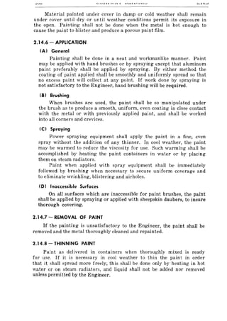 Material painted under cover in damp or cold weather shall remain
under cover until dry or until weather conditions permit its exposure in
the open. Painting shall not be done when the metal is hot enough to
cause the paint to blister and produce a porous paint film.
2.14.6 - APPLICATION
(A) General
Painting shall be done in a neat and workmanlike manner. Paint
may be applied with hand brushes or by spraying except that aluminum
paint preferably shall be applied by spraying. By either method the
coating of paint applied shall be smoothly and uniformly spread so that
no excess paint will collect at any point. If work done by spraying is
not satisfactory to the Engineer, hand brushing will be required.
(B) Brushing
When brushes are used, the paint shall be so manipulated under
the brush as to produce a smooth, uniform, even coating in close contact
with the metal or with previously applied paint, and shall be worked
into all corners and crevices.
(C) Spraying
Power spraying equipment shall apply the paint in a fine, even
spray without the addition of any thinner. In cool weather, the paint
may be warmed to reduce the viscosity for use. Such warming shall be
accomplished by heating the paint containers in water or by placing
them on steam radiators.
Paint when applied with spray equipment shall be immediately
followed by brushing when necessary to secure uniform coverage and
to eliminate wrinkling, blistering and airholes.
(D) Inaccessible Surfaces
On all surfaces which are inaccessible for paint brushes, the paint
shall be applied by spraying or applied with sheepskin daubers, to insure
thorough covering.
2.14.7 - REMOVAL OF PAINT
If the painting is unsatisfactory to the Engineer, the paint shall be
removed and the metal thoroughly cleaned and repainted.
2.14.8 - THINNING PAINT
Paint as delivered in containers when thoroughly mixed is ready
for use. If it is necessary in cool weather to thin the paint in order
that it shall spread more freely, this shall be done only by heating in hot
water or on steam radiators, and liquid shall not be added nor removed
unless permitted by the Engineer.
 