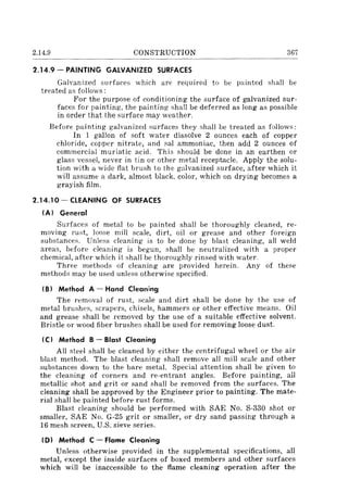 2.14.9 CONSTRUCTION 367
2.14.9 - PAINTING GALVANIZED SURFACES
Galvanized surfaces which are required to be painted shall be
treated as follows:
For the purpose of conditioning the surface of galvanized sur-
faces for painting, the painting shall be deferred as long as possible
in order that the surface may weather.
Before painting galvanized surfaces they shall be treated as follows:
In 1 gallon of soft water dissolve 2 ounces each of copper
chloride, copper nitrate, and sal ammoniac, then add 2 ounces of
commercial muriatic acid. This should be done in an earthen or
glass vessel, never in tin or other metal receptacle. Apply the solu-
tion with a wide flat brush to the galvanized surface, after which it
will assume a dark, almost black, color, which on drying becomes a
grayish film.
2.14.10- CLEANING OF SURFACES
(A) General
Surfaces of metal to be painted shall be thoroughly cleaned, re-
moving rust, loose mill scale, dirt, oil or grease and other foreign
substances. Unless cleaning is to be done by blast cleaning, all weld
areas, before cleaning is begun, shall be neutralized with a proper
chemical, after which it shall be thoroughly rinsed with water.
Three methods of cleaning are provided herein. Any of these
methods may be used unless otherwise specified.
(B) Method A - Hand Cleaning
The removal of rust, scale and dirt shall be done by the use of
metal brushes, scrapers, chisels, hammers or other effective means. Oil
and grease shall be removed by the use of a suitable effective solvent.
Bristle or wood fiber brushes shall be used for removing loose dust.
ICI Method B - Blast Cleaning
All steel shall be cleaned by either the centrifugal wheel or the air
blast method. The blast cleaning shall remove all mill scale and other
substances down to the bare metal. Special attention shall be given to
the cleaning of corners and re-entrant angles. Before painting, all
metallic shot and grit or sand shall be removed from the surfaces. The
cleaning shall be approved by the Engineer prior to painting. The mate-
rial shall be painted before rust forms.
Blast cleaning should be performed with SAE No. S-330 shot or
smaller, SAE No. G-25 grit or smaller, or dry sand passing through a
16 mesh screen, U.S. sieve series.
ID) Method C - Flame Cleaning
Unless otherwise provided in the supplemental specifications, all
metal, except the inside surfaces of boxed members and other surfaces
which will be inaccessible to the flame cleaning operation after the
 