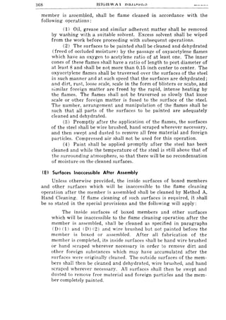 368 HILTH WAr .tH,~Uu -"'"
----------------------------------------------
member is assembled, shall be flame cleaned in accordance with the
following operations:
(1) Oil, grease and similar adherent matter shall be removed
by washing with a suitable solvent. Excess solvent shall be wiped
from the work before proceeding with subsequent operations.
(2) The surfaces to be painted shall be cleaned and dehydrated
(freed of occluded moisture) by the passage of oxyacetylene flames
which have an oxygen to acetylene ratio of at least one. The inner
cones of these flames shall have a ratio of length to port diameter of
at least 8 and shall be not more than 0.15 inch center to center. The
oxyacetylene flames shall be traversed over the surfaces of the steel
in such manner and at such speed that the surfaces are dehydrated;
and dirt, rust, loose scale, scale in the form of blisters or scabs, and
similar foreign matter are freed by the rapid, intense heating by
the flames. The flames shall not be traversed so slowly that loose
scale or other foreign matter is fused to the surface of the steel.
The number, arrangement and manipulation of the flames shall be
such that al parts of the surfaces to be painted are adequately
cleaned and dehydrated.
(3) Promptly after the application of the flames, the surfaces
of the steel shall be wire brushed, hand scraped wherever necessary,
and then swept and dusted to remove all free material and foreign
particles. Compressed air shall not be used for this operation.
(4) Paint shall be applied promptly after the steel has been
cleaned and while the temperature of the steel is still above that of
the surrounding atmosphere, so that there will be no recondensation
of moisture on the cleaned surfaces.
(E) Surfaces Inaccessible After Assembly
Unless otherwise provided, the inside surfaces of boxed members
and other surfaces which will be inaccessible to the flame cleaning
operation after the member is assembled shall be cleaned by Method A,
Hand Cleaning. If flame cleaning of such surfaces is required, it shall
be so stated in the special provisions and the following will apply:
The inside surfaces of boxed members and other surfaces
which will be inaccessible to the flame cleaning operation after the
member is assembled, shall be cleaned as specified in paragraphs
CD) (1) and (D) (2) and wire brushed but not painted before the
member is boxed or assembled. After all fabrication of the
member is completed, its inside surfaces shaH be hand wire brushed
or hand scraped wherever necessary in order to remove dirt and
other foreign substances which may have accumulated after the
surfaces were originally cleaned. The outside surfaces of the mem-
bers shall then be cleaned and dehydrated, wire brushed, and hand
scraped wherever necessary. All surfaces shall then be swept and
dusted to remove free material and foreign particles and the mem-
ber completely painted.
 