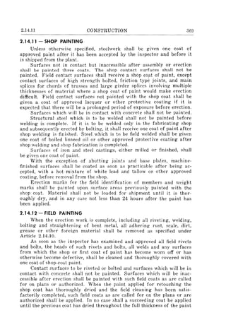 2.14.11 CONSTRUCTION 369
2.14.11 - SHOP PAINTING
Unless otherwise specified, steelwork shall be given one coat of
approved paint after it has been accepted by the inspector and before it
is shipped from the plant.
Surfaces not in contact but inaccessible after assembly or erection
shall be painted three coats. The shop contact surfaces shall not be
painted. Field contact surfaces shall receive a shop coat of paint, except
contact surfaces of high strength bolted, friction type joints, and main
splices for chords of trusses and large girder splices involving multiple
thicknesses of material where a shop coat of paint would make erection
difficult. Field contact surfaces not painted with the shop coat shall be
given a coat of approved lacquer or other protective coating if it is
expected that there will be a prolonged period of exposure before erection.
Surfaces which will be in contact with concrete shall not be painted.
Structural steel which is to be welded shall not be painted before
welding is complete. If it is to be welded only in the fabricating shop
and subsequently erected by bolting, it shall receive one coat of paint after
shop welding is finished. Steel which is to be field welded shall be given
one coat of boiled linseed oil or other approved protective coating after
shop welding and shop fabrication is completed.
Surfaces of iron and steel castings, either milled or finished, shall
be given one coat of paint.
With the exception of abutting joints and base plates, machine-
finished surfaces shall be coated as soon as practicable after being ac-
cepted, with a hot mixture of white lead and tallow or other approved
coating, before removal from the shop.
Erection marks for the field identification of members and weight
marks shall be painted upon surface areas previously painted with the
shop coat. Material shall not be loaded for shipment until it is thor-
oughly dry, and in any case not less than 24 hours after the paint has
been applied.
2.14.12 - FIELD PAINTING
When the erection work is complete, including all riveting, welding,
bolting and straightening of bent metal, all adhering rust, scale, dirt,
grease or other foreign material shall be removed as specified under
Article 2.14.10.
As soon as the inspector has examined and approved all field rivets
and bolts, the heads of such rivets and bolts, all welds and any surfaces
from which the ::;hop or first coat of paint has become worn off or has
otherwise become defective, shall be cleaned and thoroughly covered with
one coat of shop-coat paint.
Contact surfaces to be riveted or bolted and surfaces which will be in
contact with concrete shall not be painted. Surfaces which will be inac-
cessible after erection shall be painted with such field coats as are called
for on plans or authorized. When the paint applied for retouching the
shop coat has thoroughly dried and the field cleaning has been satis-
factorily completed, such field coats as are called for on the plans or are
authorized shall be applied. In no case shall a succeeding coat be applied
until the previous coat has dried throughout the full thickness of the paint
 