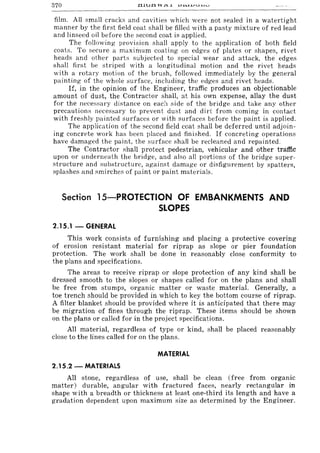 370
film. All small cracks and cavities which were not sealed in a watertight
manner by the first field coat shall be filled with a pasty mixture of red lead
and linseed oil before the second coat is applied.
The following provision shall apply to the application of both field
coats. To secure a maximum coating on edges of plates or shapes, rivet
heads and other parts subjected to special wear and attack, the edges
shalI first be striped with a longitudinal motion and the rivet heads
with a rotary motion of the brush, followed immediately by the general
painting of the whole surface, including the edges and rivet heads.
If, in the opinion of the Engineer, traffic produces an objectionable
amount of dust, the Contractor shall, at his own expense, allay the dust
for the necessary distance on each side of the bridge and take any other
precautions necessary to prevent dust and dirt from coming in contact
with freshly painted surfaces or with surfaces before the paint is applied.
The application of the second field coat shall be deferred until adjoin-
ing concrete work has been placed and finished. If concreting operations
have damaged the paint, the surface shall be recleaned and repainted.
The Contractor shall protect pedestrian, vehicular and other traffic
upon or underneath the bridge, and also all portions of the bridge super-
structure and ;;ubstructure, against damage or disfigurement by spatters,
splashes and smirches of paint or paint materials.
Section 15-PROTECTION Of EMBANKMENTS AND
SLOPES
2.15.1 - GENERAL
This work consists of furnishing and placing a protective covering
of erosion resistant material for riprap as slope or pier foundation
protection. The work shall be done in reasonably close conformity to
the plans and specifications.
The areas to receive riprap or slope protection of any kind shall be
dressed smooth to the slopes or shapes called for on the plans and shall
be free from stumps, organic matter or waste material. Generally, a
toe trench should be provided in which to key the bottom course of riprap.
A filter blanket should be provided where it is anticipated that there may
be migration of fines through the riprap. These items should be shown
on the plans or called for in the project specifications.
All material, regardless of type or kind, shall be placed reasonably
close to the lines called for on the plans.
MATERIAL
2.15.2 - MATERIALS
All stone, regardless of use, shall be clean (free from organic
matter) durable, angular with fractured faces, nearly rectangular in
shape with a breadth or thickness at least one-third its length and have a
gradation dependent upon maximum size as determined by the Engineer.
 