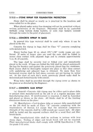 2.15.5 CONSTRUCTION 373
2.15.5 - STONE RIPRAP FOR FOUNDATION PROTECTION
Stone shall be placed as nearly as is practical to the locations and
areas called for on the plans.
When placed under water free dumping will not be permitted without
written permission of the Engineer. Placement shall be by controlled
methods using bottom dump buckets, or wire rope baskets lowered
through the water to the point of placement.
2.15.6 - CONCRETE RIPRAP IN BAGS
In general this type material shall be used only where it can be
placed in the dry.
Concrete for riprap in bags shall be Class "C" concrete complying
with Article 2.4.5.
Heavy burlap bags 10 oz. about 191h" x 36" inside seams are pre-
ferred. If sacks of larger sizes are used the ends shall be folded to
secure close contact with adjacent bags and to contain approximately
%cu. ft. of concrete.
The bags shall be securely tied or folded over and immediately
placed in the work. If bags are folded the fold shall be placed underneath
the bag for headers and against the previously placed bag for stretchers.
Each course shall be thoroughly tamped into place so that close contact
with underlying and adjacent bags is obtained. No more than foul'
horizontal courses shall be laid above concrete not yet having its initial
set. At the start of each day's work, previously placed sacks shall be
moistened and dusted heavily with cement.
Weep holes shall be provided through the riprap cover as shown on
the plans or as directed by the Engineer.
2.15.7 - CONCRETE SLAB RIPRAP
(a) General-Concrete slab riprap may be either cast-in-place slabs
or precast slabs manufactured on the job or at a regular masonry unit
manufacturing plant. If reinforcement is required, it shall be furnished
and placed as shown on the plans. All blocks shall be of the limiting
dimensions shown on the plans.
(b) Manufacture-Cast-in-place slabs or precast slabs manufactured
on the job shall be made of Class "A" concrete complying with the
requirements of Section 2.4 except that the minimum compressive
strength of the concrete shall be 1,800 pounds per square inch. All edges
shall be tooled and the exposed surfaces shall be a wood float and fiber
brush finish.
Plant manufactured slabs shall be uniform in texture with true
sharp edges. Tooling of edges and brush finish will not be required.
Plant manufactured blocks shall comply with ASTM Specification C 145,
for grade U-II units.
 