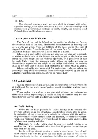 1.1.7 DESIGN 5
ICI Other
The channel openings and clearance shall be cleared with other
agencies having jurisdiction over such matters. Channel openings and
clearances in general shall conform in width, height, and location to all
Federal, State and local requirements.
1.1.8 - CURBS AND SIDEWALKS
The face of the curb is defined as the vertical or sloping surface on
the roadway side of the curb. Horizontal measurements of roadway and
curb width are given from the botttom of the face, or, in the case of
stepped back curbs, from the bottom of the lower face for roadway width.
Maximum width of brush curbs, if used, shall be 9 inches.
Where curb and gutter sections are used on the roadway approach,
at either or both ends of the bridge, the curb height on the bridge may
match the curb height on the roadway approach, or if preferred, it may
be made higher than the approach curb. Where no curbs are used on
the roadway approaches, the height of the bridge curb above the roadway
shall be not less than 8 inches, and preferably not more than 10 inches.
Where sidewalks are warranted for pedestrian traffic on urban ex-
pressways, they shaH be separated from the bridge roadway by the use of
a traffic or combination railing as shown in Figure 1.1.9.
1.1.9 - RAILINGS
Railing shaH be provided at the edge of structures for the protection
of traffic and for the protection of pedestrians if pedestrian walkways are
provided.
Where pedestrian walkways are provided adjacent to roadways on
other than urban expressways, a traffic railing or barrier may be pro-
vided between the two with a pedestrian railing outside.
IAI Traffic Railing
While the primary purpose of traffic railing is to contain the
average vehicle using the structure, consideration should also be given
to protection of the occupants of a vehicle in collision with the railing,
to protection of other vehicles near the coIlision, to vehicles or pedes-
trians on roadways being overcrossed, and to appearance and freedom
of view from passing vehicles.
Materials for traffic railing shall be concrete, metal, timber or a
combination. Metal materials with less than 10 percent tested elonga-
tion shaH not be used.
Traffic railings should provide a smooth, continuous face of rail
on the traffic side with the posts set back from the face of rail. Struc-
tural continuity in the rail members, including anchorage of ends, is
 