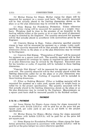 2.15.9 CONSTRUCTION 375
(b) Mortar Riprap for Slopes. Mortar riprap for slopes will be
measured for payment on a square yard basis. The quantity measured
will be that actually placed to the limiting dimensions shown on the
plans or as the plan dimensions may be revised by the Engineer.
(c) Stone Riprap for Foundation Protection. Unless otherwise
specified, stone riprap will be measured for payment on a weight (ton)
basis. Weighing shall be done in the presence of an inspector in the
hauling vehicles either at the quarry or at or near the point of placement
as may be directed by the Engineer. The quantity measured for payment
will be that actually placed in accordance with instructions given by the
Engineer.
(d) Concrete Riprap in Bags. Unless otherwise specified concrete
riprap in bags will be measured for payment on a volume (cubic yard)
basis. The quantity measured will be that actually placed to the limiting
dimensions shown on the plans or as the plan dimensions may be revised
by the Engineer.
(e) Concrete Slab Riprap. "Preparation of Slopes" will be measured
for payment on a square yard unit. The quantity measured will be that
actually prepared for coverage by riprap as required by plan dimensions
or as plan dimensions may be revised by the Engineer. Excavated area
for toe trenches or curbs, if required, will be included in these limiting
dimensions.
"Concrete Slab Riprap" will be measured for payment on a square
yard unit. The quantity measu~ed will be that actually placed within the
limiting dimensions called for on the plans or as plan dimensions may
be revised by the Engineer. Curbing, if required, will be included in
these limiting dimensions.
(f) Filter or Bedding Material. Filter or bedding material will be
measured for payment on a cubic yard, square yard, or weight basis as
called for in the project specifications. The quantity measured will be
that actually placed to the limiting dimensions shown on the plans or as
the plan dimensions may be revised by the Engineer. Measurements on
a square yard basis shall be measured parallel to the finished surface.
PAYMENT
2.15.10 - PAYMENT
(a) Loose Riprap for Slopes-Loose riprap for slopes measured in
accordance with Article 2.15.9 (a) will be paid for at the price bid per
square yard, per cubic yard or per ton as set forth in the project
specifications.
(b) Mortar Riprap for Slopes-Mortar riprap for slopes measured
in accordance with Article 2.15.9 (b) will be paid for at the price bid
per square yard.
(c) Stone Riprap for Foundation Protection-Stone riprap for foun-
dation protection measured in accordance with Article 2.15.9 (c) will be
paid for at the price bid per ton unle,<;s otherwise specified.
 