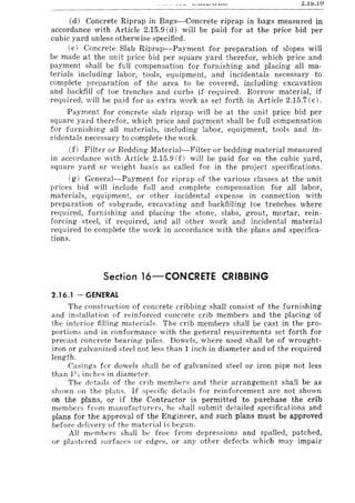 <::.10.1U
Cd) Concrete Riprap in Bags-Concrete riprap in bags measured in
accordance with Article 2.15.9 Cd) will be paid for at the price bid per
cubic yard unless otherwise specified.
(e) Concrete Slab Riprap-Payment for preparation of slopes will
be made at the unit price bid per square yard therefor, which price and
payment shall be full compensation for furnishing and placing all ma-
terials including labor, tools, equipment, and incidentals necessary to
complete preparation of the area to be covered, including excavation
and backfill of toe trenches and curbs if required. Borrow material, if
required, will be paid for as extra work as set forth in Article 2.15.7 Cc).
Payment for concrete slab riprap will be at the unit price bid per
square yard therefor, which price and payment shall be full compensation
for furnishing all materials, including labor, equipment, tools and in-
cidentals necessary to complete the work.
(f) Filter or Bedding Material-Filter or bedding material measured
in accordance with Article 2.15.9 (f) will be paid for on the cubic yard,
square yard or weight basis as called for in the project specifications.
(g) General-Payment for riprap of the various classes at the unit
prices bid will include full and complete compensation for all labor,
materials, equipment, or other incidental expense in connection with
preparation of subgrade, excavating and backfilling toe trenches where
required, furnishing and placing the stone, slabs, grout, mortar, rein-
forcing steel, if required, and all other work and incidental material
required to complete the work in accordance with the plans and specifica-
tions.
Section 16-CONCRETE CRIBBING
2.16.1 - GENERAL
The construction of concrete cribbing shall consist of the furnishing
and installation of reinforced concrete crib members and the placing of
the interior filling materials. The crib members shall be cast in the pro-
portions and in conformance with the general requirements set forth for
precast concrete bearing piles. Dowels, where used shall be of wrought-
iron or galvanized steel not less than 1 inch in diameter and of the required
length.
Casings for dowels shall be of galvanized steel or iron pipe not less'
than 1~ 'j inches in diameter.
The details of the crib members and their arrangement shall be as
shown 011 the plans. If specific details for reinforcement are not shown
on the plans, or if the Contractor is permitted to purchase the crib
membel'~ from manufacturers, he shall submit detailed specifications and
plans for the approval of the Engineer, and such plans must be approved
before delivery of the material is begun.
All members shall be free from depressions and spalled, patched,
or plastered surfaces or edges, or any other defects which may impair
 