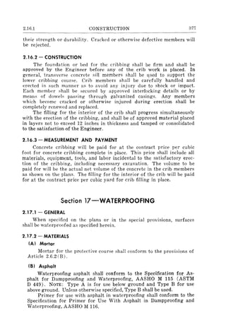 2.16.1 CONSTRUCTION 377
their strength or durability. Cracked or otherwise defective members will
be rejected.
2.16.2 - CONSTRUCTION
The foundation or bed for the cribbing shall be firm and shall be
approved by the Engineer before any of the crib work is placed. In
general, transverse concrete sill members shall be used to support the
lower cribbing course. Crib members shall be car'efully handled and
erected in such manner as to avoid any injury due to shock or impact.
Each member shall be secured by approved interlocking details or by
means of dowels passing through galvanized casings. Any members
which become cracked or otherwise injured during erection shall be
completely renewed and replaced.
The filling for the interior of the crib shall progress simultaneously
with the erection of the cribbing, and shall be of approved material placed
in layers not to exceed 12 inches in thickness and tamped or consolidated
to the satisfaction of the Engineer.
2.16.3 - MEASUREMENT AND PAYMENT
Concrete cribbing will be paid for at the contract price per cubic
foot for concrete cribbing complete in place. This price shall include all
materials, equipment, tools, and labor incidental to the satisfactory erec-
tion of the cribbing, including necessary excavation. The volume to be
paid for will be the actual net volume of the concrete in the crib members
as shown on the plans. The filling for the interior of the crib will be paid
for at the contract price per cubic yard for crib filling in place.
Section 17-WATERPROOFING
2.17.1 - GENERAL
When specified on the plans or in the special provisions, surfaces
shall be waterproofed as specified herein.
2.17.2 - MATERIALS
IA) Mortar
Mortar for the proteetive course shall conform to the provisions of
Article 2.6.2 (B).
IS) Asphalt
Waterproofing asphalt shall conform to the Specification for As-
phalt for Dampproofing and Waterproofing, AASHO M 115 (ASTM
D 449). NOTE: Type A is for use below ground and Type B for use
above ground. Unless otherwise specified, Type B shall be used.
Primer for use with asphalt in waterproofing shall conform to the
Specification for Primer for Use With Asphalt in Dampproofing and
Waterproofing, AASHO M 116.
 
