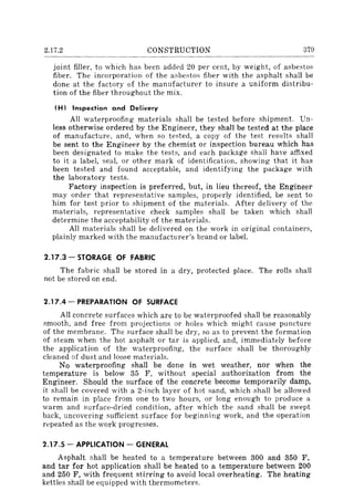 2.17.2 CONSTRUCTION 379
joint filler, to which has been added 20 per cent, by weight, of asbestos
fiber. The incorporat ion of the asbestos fiber with the asphalt shall be
done at the factory of the manufacturer to insure a uniform distribu-
tion of the fiber throughout the mix.
(H I Inspection and Delivery
All waterproofing materials shall be tested before shipment. Un~
less otherwise ordered by the Engineer, they shall be tested at the place
of manufacture, and, when so tested, a copy of the test results shall
be sent to the Engineer by the chemist or inspection bureau which has
been designated to make the tests, and each package shall have affixed
to it a label, seal, or other mark of identification, showing that it has
been tested and found acceptable, and identifying the package with
the laboratory tests.
Factory inspection is preferred, but, in lieu thereof, the Engineer
may order that representative samples, properly identified, be sent to
him for test prior to shipment of the materials. After delivery of the
materials, representative check samples shall be taken which shall
determine the acceptability of the materials.
All materials shall be delivered on the work in original containers,
plainly marked with the manufacturer's brand or label.
2.17.3 - STORAGE OF FABRIC
The fabric shall be stored in a dry, protected place. The rolls shall
not be stored on end.
2.17.4 - PREPARATION OF SURFACE
All concrete surfaces which are to be waterproofed shall be reasonably
smooth, and free from projections or holes which might cause puncture
of the membrane. The surface shall be dry, so as to prevent the formation
of steam when the hot asphalt or tar is applied, and, immediately before
the application of the waterproofing, the surface shall be thoroughly
cleaned of dust and loose materials.
No waterproofing shall be done in wet weather, nor when the
temperature is below 35 F, without special authorization from the
Engineer. Should the surface of the concrete become temporarily damp,
it shall be covered with a 2-inch layer of hot sand, which shall be allowed
to remain in place from one to two hours, or long enough to produce a
warm and surface-dried condition, after which the sand shall be swept
back, uncovering sufficient surface for beginning work, and the operation
repeated as the work progresses.
2.17.5 - APPLICATION - GENERAL
Asphalt shall be heated to a temperature between 300 and 350 F,
and tar for hot application shall be heated to a temperature between 200
and 250 F, with frequent stirring to avoid local overheating. The heating
kettles shall be equipped with thermometers.
 