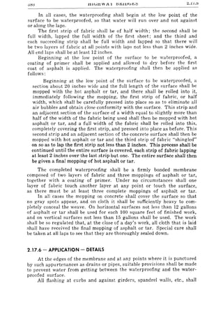 .t11lT.t1 W A 1 J:5J:UlJlT~;:; :::.1'1.0
In all cases, the waterproofing shall begin at the low point of the
surface to be waterproofed, so that water will run over and not against
or along the laps.
The first strip of fabric shall be of half width; the second shall be
full width, lapped the full width of the first sheet; and the third and
each succeeding strip shall be full width and lapped so that there will
be two layers of fabric at all points with laps not less than 2 inches wide.
All end laps shall be at least 12 inches.
Beginning at the low point of the surface to be waterproofed, a
coating of primer shall be applied and allowed to dry before the first
coat of asphalt is applied. The waterproofing shall then be applied as
follows:
Beginning at the low point of the surface to be waterproofed, a
section about 20 inches wide and the full length of the surface shall be
mopped with the hot asphalt or tar, and there shall be rolled into it,
immediately following the mopping, the first strip of fabric, or half
width, which shall be carefully pressed into place so as to eliminate all
air bubbles and obtain close conformity with the surface. This strip and
an adjacent section of the surface of a width equal to slightly more than
half of the width of the fabric being used shall then be mopped with hot
asphalt or tar, and a full width of the fabric shall be rolled into this,
completely covering the first strip, and pressed into place as before. This
second strip and an adjacent section of the concrete surface shall then be
mopped with hot asphalt or tar and the third strip of fabric "shingled"
on so as to lap the first strip not less than 2 inches. This process shall be
continued until the entire surface is covered, each strip of fabric lapping
at least 2 inches over the last strip but one. The entire surface shall then
be given a final mopping of hot asphalt or tar.
The completed waterproofing shall be a firmly bonded membrane
composed of two layers of fabric and three mappings of asphalt or tar,
together with a coating of primer. Under no circumstances shall one
layer of fabric touch another layer at any point or touch the surface,
as there must be at least three complete mappings of asphalt or tar.
In all cases the mopping on concrete shall cover the surface so that
no gray spots appear, and on cloth it shall be sufficiently heavy to com-
pletely conceal the weave. On horizontal surfaces not less than 12 gallons
of asphalt or tar shall be used for each 100 square feet of finished work,
and on vertical surfaces not less than 15 gallons shall be used. The work
shall be so regulated that, at the close of a day's work, all cloth that is laid
shall have received the final mopping of asphalt or tar. Special care shall
be taken at all laps to see that they are thoroughly sealed down.
2.17.6 - APPLICATION - DETAILS
At the edges of the membrane and at any points where it is punctured
by such appurtenances as drains or pipes, suitable provisions shall be made
to prevent water from getting between the waterproofing and the water-
proofed surface.
All flashing at curbs and against girders, spandrel walls, etc., shall
 