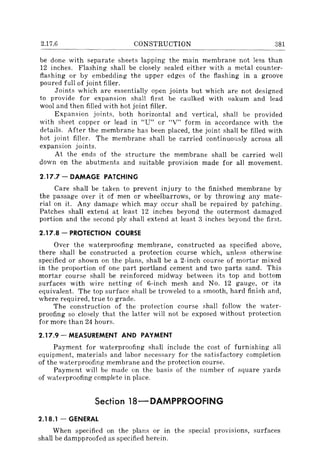 2.17.6 CONSTRUCTION 381
be done with separate sheets lapping the main membrane not less than
12 inches. Flashing shall be closely sealed either with a metal counter-
flashing or by embedding the upper edges of the flashing in a groove
poured full of joint filler.
Joints which are essentially open joints but which are not designed
to provide for expansion shall first be caulked with oakum and lead
wool and then filled with hot joint filler.
Expansion joints, both horizontal and vertical, shall be provided
with sheet copper or lead in "U" or "V" form in accordance with the
details. After the membrane has been placed, the joint shall be filled with
hot joint filler. The membrane shall be carried continuously across all
expansion joints.
At the ends of the structure the membrane shall be carried well
down on the abutments and suitable provision made for all movement.
2.17.7 - DAMAGE PATCHING
Care shall be taken to prevent lTIJury to the finished membrane by
the passage over it of men or wheelbarrows, or by throwing any mate-
rial on it. Any damage which may occur shall be repaired by patching.
Patches shall extend at least 12 inches beyond the outermost damaged
portion and the second ply shall extend at least 3 inches beyond the first.
2.17.8 - PROTECTION COURSE
Over the waterproofing membrane, constructed as specified above,
there shall be constructed a protection course which, unless otherwise
specified or shown on the plans, shall be a 2-inch course of mortar mixed
in the proportion of one part portland cement and two parts sand. This
mortar course shall be reinforced midway between its top and bottom
surfaces with wire netting of 6-inch mesh and No. 12 gauge, or its
equivalent. The top surface shall be troweled to a smooth, hard finish and,
where required, true to grade.
The construction of the protection course shall follow the water-
proofing so closely that the latter will not be exposed without protection
for more than 24 hours.
2.17.9 - MEASUREMENT AND PAYMENT
Payment for waterproofing shall include the cost of furnishing all
equipment, materials and labor necessary for the satisfactory completion
of the waterproofing membrane and the protection course.
Payment will be made on the basis of the number of square yards
of waterproofing complete in place.
Section 18-DAMPPROOFING
2.18.1 - GENERAL
When specified on the plans or in the special provisions, surfaces
shall be dampproofed as specified herein.
 