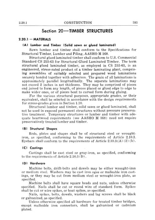 2.20.1 CONSTRUCTION 383
Section 20-TlMBER STRUCTURES
2.20.1 - MATERIALS
(AI lumber and Timber (Solid sawn or glued laminated I
Sawn lumber and timber shall conform to the Specifications for
Structural Timber, Lumber and Piling, AASHO M 168.
Structural glued laminated timber shall conform to U.S. Commercial
Standard CS 253-63 for Structural Glued Laminated Timber. The term
structural glued laminated timber, as employed in CS 253-63, is an
engineered, stress-rated product of a timber laminating plant, compris-
ing assemblies of suitably selected and prepared wood laminations
securely bonded together with adhesives. The grain of all laminations is
approximately parallel longitudinally. The separate laminations may
not exceed 2 inches in net thickness. They may be comprised of pieces
end joined to form any length, of pieces placed or glued edge to edge to
make wider ones, or of pieces bent to curved form during gluing.
For the various structural purposes, appropriate grades, or their
equivalent, shall be selected in accordance with the design requirements
for stress-grades given in Section 1.10.
Structural lumber and timber, solid sawn or glued laminated, shall
not be used in exposed permanent structures without pressure preserva-
tive treatment. Temporary structures or lumber and timber with ade-
quate heartwood requirements (see AASHO M 168) need not require
preservatively treated lumber and timber.
IBI Structural Shapes
Rods, plates and shapes shall be of structural steel or wrought-
iron, as specified, conforming to the requirements of Article 2.10.3.
Eyebars shall conform to the requirements of Article 2.10.3 (A) (2) (b).
ICI Castings
Castings shall be cast steel or gray-iron, as specified, conforming
to the requirements of Article 2.10.3 (D).
101 Hardware
Machine bolts, drift-bolts and dowels may be either wrought-iron
or medium steel. Washers may be cast iron agee or malleable iron cast-
ings, or they may be cut from medium steel or wrought-iron plate, as
specified.
Machine bolts shall have square heads and nuts, unless otherwise
specified. Nails shall be cut or round wire of standard form. Spikes
shall be cut or wire spikes, or boat spikes, as specified.
Nails, spikes, bolts, dowels, washers and lag screws shall be black
or galvanized, as specified.
Unless otherwise specified all hardware for treated timber bridges,
except malleable iron connectors, shall be galvanized or cadmium
plated.
 