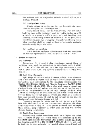2.20.1 CONSTRUCTION 385
The thinner shall be turpentine, volatile mineral spirit~, or a
mixture thereof.
(d) Ready·Mixed Paint
Unless otherwise authorized by the Engineer the paint
shall be "ready-mixed" (fadory-mixed).
Ready-mixed paint shall be well-ground, shall not settle
badly or cake in the container, shall be readily broken up with
a paddle to a smooth uniform paint of good brushing con-
sistency, and shall dry within 18 hours to a full oil gloss, with-
out streaking, running, or sagging. The color and hiding power
when specified shall be equal to those of a sample mutually
agreed upon by buyer and seller.
(e) Methods of Analysis
Paint shall be analyzed in accordance with methods given
in Federal Specifications Nos. TT-P-141a and TT-P-27.
(F) Timber Connectors
(1) General
Connectors for treated timber structures, except those of
malleable iron, shall be galvanized in accordance with AASHO
M III (ASTM A 123) and shall be of the type specified in Article
2.20.2. (See Table 2.20.1 for Typical Dimensions of Timber Con-
nectors) .
(2) Split Ring Connectors
Split rings of 21h-inch inside diameter, 4-inch inside diameter
and 6-inch inside diameter shall be manufactured from hot rolled,
low-carbon steel conforming to the Standard Specifications for
Carbon Steel Blooms, Billets, and Slab for Forgings, AASHO M 162
(ASTM A273) , Grade 1015. Each ring shall form a closed true
circle with the principal axis of the crms section of the ring metal
parallel to the geometric axis of the ring. Except for the 6" ring
(which is rectangular in cross section) the metal section shall be
beveled from the central portion toward the edges to a thickness
less than the mid section. It shall be cut through in one place in
its circumference to form a tongue and slot.
Connector grooves in timber shall be cut concentric with the
bolt hole, shall conform to the cross-sectional shape of the rings
and shall provide a snug fit. Inside groove diameter shall be larger
than nominal ring diameter in order that the ring will expand
slightly during installation.
(3) Tooth-Ring Connectors
Toothed-ring timber connectors shall be stamped cold from
U.S. Standard 16-gage hot rolled sheet steel conforming to the
Standard Specifications for Carbon Steel Blooms, Billets, and Slabs
for Forgings, AASHO M 162 (ASTM A 273), Grade 1015, and shall
be bent cold to form a circular, corrugated, sharp-toothed band and
 