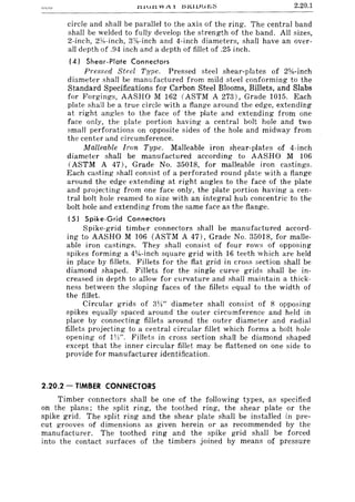2.20.1
circle and shall be parallel to the axis of the ring. The central band
shall be welded to fully develop the strength of the band. All sizes,
2-inch, 2Yx-inch, 3%-inch and 4-inch diameters, shall have an over-
all depth of .94 inch and a depth of fillet of .25 inch.
(4) Shear-Plate Connectors
Pressed Steel Type. Pressed steel shear-plates of 2%-inch
diameter shall be manufactured from mild steel conforming to the
Standard Specifications for Carbon Steel Blooms, Billets, and Slabs
for Forgings, AASHO M 162 (ASTM A 273), Grade 1015. Each
plate shall be a true circle with a flange around the edge, extending
at right angles to the face of the plate and extending from one
face only, the plate portion having a central bolt hole and two
small perforations on opposite sides of the hole and midway from
the center and circumference.
Malleable Iron Type. Malleable iron shear-plates of 4-inch
diameter shall be manufactured according to AASHO M 106
(ASTM A 47), Grade No. 35018, for malleable iron castings.
Each casting shall consist of a perforated round plate with a flange
around the edge extending at right angles to the face of the plate
and projecting from one face only, the plate portion having a cen-
tral bolt hole reamed to size with an integral hub concentric to the
bolt hole and extending from the same face as the flange.
(5) Spike-Grid Connectors
Spike-grid timber connectors shall be manufactured accord-
ing to AASHO M 106 (ASTM A 47), Grade No, 35018, for malle-
able iron castings. They shall consist of four rows of opposing
spikes forming a 41fH-inch square grid with 16 teeth which are held
in place by fillets. Fillets for the flat grid in cross section shall be
diamond shaped. Fillets for the single curve grids shall be in-
creased in depth to allow for curvature and shall maintain a thick-
ness between the sloping faces of the fillets equal to the width of
the fillet.
Circular grids of 3W' diameter shall consist of 8 opposing
spikes equally spaced around'the outer circumference and held in
place by connecting fillets around the outer diameter and radial
fillets projecting to a central circular fillet which forms a bolt hole
opening of 1W', Fillets in cross section shall be diamond shaped
except that the inner circular fillet may be flattened on one side to
provide for manufacturer identification.
2.20.2 - TIMBER CONNECTORS
Timber connectors shall be one of the following types, as specified
on the plans; the split ring, the toothed ring, the shear plate or the
spike grid, The split ring and the shear plate shalI be installed in pre-
cut grooves of dimensions as given herein or as recommended by the
manufacturer. The toothed ring and the spike grid shall be forced
into the contact surfaces of the timbers joined by means of pressure
 