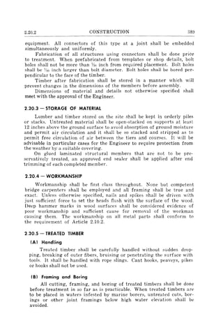 2.20.2 CONSTRUCTION 38~J
equipment. All connectors of this type at a joint shall be embedded
simultaneously and uniformly.
Fabrication of all structures using connectors shall be done prior
to treatment. When prefabricated from templates or shop details, bolt
holes shall not be more than ~1r. inch from required placement. Bolt holes
shall be YlG inch larger than bolt diameter. Bolt holes shall be bored per-
pendicular to the face of the timber.
Timber after fabrication shall be stored in a manner which will
prevent changes in the dimensions of the members before assembly.
Dimensions of material and details not otherwise specified shall
meet with the approval of the Engineer.
2.20.3 - STORAGE OF MATERIAL
Lumber and timber stored on the site shall be kept in orderly piles
or stacks. Untreated material shall be open-stacked on supports at least
12 inches above the ground surface to avoid absorption of ground moisture
and permit air circulation and it shall be so stacked and stripped as to
permit free circulation of air between the tiers and courses. It will be
advisable in particular cases for the Engineer to require protection from
the weather by a suitable covering.
On glued laminated structural members that are not to be pre-
servatively treated, an approved end sealer shall be applied after end
trimming of each completed member.
2.20.4 - WORKMANSHIP
Workmanship shall be first class throughout. None but competent
bridge carpenters shall be employed and all framing shall be true and
exact. Unless otherwise specified, nails and spikes shall be driven with
just sufficient force to set the heads flush with the surface of the wood.
Deep hammer marks in wood surfaces shall be considered evidence of
poor workmanship and sufficient cause for removal of the workman
causing them. The workmanship on all metal parts shall conform to
the requirement of Article 2.10.2.
2.20.5 - TREATED TIMBER
(AI Handling
Treated timber shall be carefully handled without sudden drop-
ping, breaking of outer fibers, bruising or penetrating the surface with
tools. It shall be handled with rope slings. Cant hooks, peaveys, pikes
or hooks shall not be used.
(B I Framing and Boring
All cutting, framing, and boring of treated timbers shall be done
before treatment in so far as is practicable. When treated timbers are
to be placed in waters infested by marine borers, untreated cuts, bor-
ings or other joint framings below high water elevation shall be
avoided.
 
