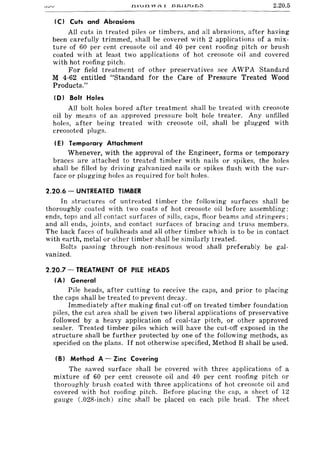 2.20.5
(C) Cuts and Abrasions
All cuts in treated piles or timbers, and all abrasions, after having
been carefully trimmed, shall be covered with 2 applications of a mix-
ture of 60 per cent creosote oil and 40 per cent roofing pitch or brush
coated with at least two applications of hot creosote oil and covered
with hot roofing pitch.
For field treatment of other preservatives see AWPA Standard
M 4-62 entitled "Standard for the Care of Pressure Treated Wood
Products."
(D) Bolt Holes
All bolt holes bored after treatment shall be treated with creosote
oil by means of an approved pressure bolt hole treater. Any unfilled
holes, after being treated with creosote oil, shall be plugged with
creosoted plugs.
(E) Temporary Attachment
Whenever, with the approval of the Engin{!er, forms or temporary
braces are attached to treated timber with nails or spikes, the holes
shall be filled by driving galvanized nails or spikes flush with the sur-
face or plugging holes as required for bolt holes.
2.20.6 - UNTREATED TIMBER
In structures of untreated timber the following surfaces shall be
thoroughly coated with two coats of hot creosote oil before assembling:
ends, tops and all contact surfaces of sills, caps, floor beams and stringers;
and all ends, joints, and contact surfaces of bracing and truss members.
The back faces of bulkheads and all other timber which is to be in contact
with earth, metal or other timber shall be similarly treated.
Bolts passing through non-resinous wood shall preferably be gal-
vanized.
2.20.7 - TREATMENT OF PILE HEADS
(A) General
Pile heads, after cutting to receive the caps, and prior to placing
the caps shall be treated to prevent decay.
Immediately after making final cut-off on treated timber foundation
piles, the cut area shall be given two liberal applications of preservative
followed by a heavy application of coal-tar pitch, or other approved
sealer. Treated timber piles which will have the cut-off exposed in the
structure shall be further protected by one of the following methods, as
specified on the plans. If not otherwise specified, Method B shall be used.
(B) Method A - Zinc Covering
The sawed surface shall be covered with three applications of a
mixture of 60 per cent creosote oil and 40 per cent roofing pitch or
thoroughly brush coated with three applications of hot creosote oil and
covered with hot roofing pitch. Before placing the cap, a sheet of 12
gauge (.028-inch) zinc shall be placed on each pile head. The sheet
 