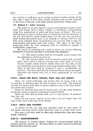 2.20.7 CONSTRUCTION 391
zinc shall be of sufficient size to project at least 4 inches outside of the
pile, and it shall be bent down, neatly trimmed and securely fastened
to the faces of the pile, with large headed galvanized roofing nails.
(C) Method B- Fabric Covering
The heads of all piles shall be covered with alternate layers of hot
pitch and loosely woven fabric similar to membrane waterproofing,
using four applications of pitch and three layers of· fabric. The cover
shall measure at least 6 inches more in dimension than the diameter of
the pile and shall be neatly folded down over the pile and secured by
large headed galvanized nails or by binding or serving with not less
than seven complete turns of galvanized wire securely held in place by
large-headed galvanized nails and staples. The edges of the fabric
projecting below the wire wrapping shall be trimmed to present a
workmanlike appearance.
The heads of untreated piles shall be given one of the following
treatments, as may be specified or directed by the Engineer:
(1) The sawed surface shall be thoroughly brush coated with
two applications of hot creosote oil.
(2) The sawed surface shall be heavily coated with red lead
paint, after which it shall be covered with cotton duck, of at least
8-ounce weight, which shall be folded down over the sides of the
pile and firmly secured thereto with large-headed roofing nails. The
edges of the duck shall be trimmed to give a workmanlike ap-
pearance. The duck shall then be waterproofed by being thoroughly
saturated and coated with one or more applications of red lead
paint.
2.20.8 - HOLES FOR BOLTS, DOWELS, RODS AND LAG SCREWS
Holes for round drift-bolts and dowels shall be bored with a bit
VIr. inch less in diameter than the bolt or dowel to be used. The diameter
of holes for square drift-bolts or dowels shall be equal to the least dimen-
sion of the bolt or dowel.
Holes for machine bolts shall be bored with a bit the same diameter
as the bolt, except as otherwise provided in Article 2.20.2.
Holes for rods shall be bored with a bit Vi,; inch greater in diameter
than the rod.
Holes for lag screws shall be bored with a bit not larger than the
body of the screw at the base of the thread.
2.20.9 - BOLTS AND WASHERS
A washer, of the size and type specified, shall be used under all
bolt heads and nuts which would otherwise come in contact with wood.
The nuts of all bolts shall be effectually locked after they have been
finally tightened.
2.20.10 - COUNTERSINKING
All recesses in treated timber, formed for countersinking shall be
painted with hot creosote oil. Recesses likely to collect injurious materials
shall be filled with hot pitch.
 