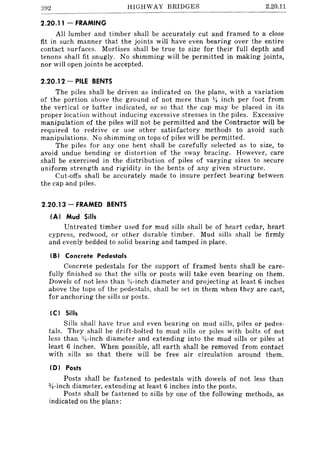 392 HIGHWAY BRIDGES 2.20.11
2.20.11 - FRAMING
All lumber and timber· shall be accurately cut and framed to a close
fit in such manner that the joints will have even bearing over the entire
contact surfaces. Mortises shall be true to size for their full depth and
tenons shall fit snugly. No shimming will be permitted in making joints,
nor will open joints be accepted.
2.20.12 - PILE BENTS
The piles shall be driven as indicated on the plans, with a variation
of the portion above the ground of not more than ~ inch per foot from
the vertical or batter indicated, or so that the cap may be placed in its
proper location without inducing excessive stresses in the piles. Excessive
manipulation of the piles will not be permitted and the Contractor will be
required to red rive or use other satisfactory methods to avoid such
manipulations. No shimming on tops of piles will be permitted.
The piles for anyone bent shall be carefully selected as to size, to
avoid undue bending or distortion of the sway bracing. However, care
shall be exercised in the distribution of piles of varying sizes to secure
uniform strength and rigidity in the bents of any given structure.
Cut-otfs shall be accurately made to insure perfect bearing between
the cap and piles.
2.20.13 - FRAMED BENTS
(AI Mud Sills
Untreated timber used for mud sills shall be of heart cedar, heart
cypress, redwood, or other durable timber. Mud sills shall be firmly
and evenly bedded to solid bearing and tamped in place.
IB) Concrete Pedestals
Concrete pedestals for the support of framed bents shall be care-
fully finished so that the sills or posts will take even bearing on them.
Dowels of not less than :Y~-inch diameter and projecting at least 6 inches
above the tops of the pedestals, shall be set in them when they are cast,
for anchoring the sills or posts.
IC) Sills
Sills shall have true and even bearing on mud sills, piles or pedes-
tals. They shall be drift-bolted to mud sills or piles with bolts of not
less than %-inch diameter and extending into the mud sills or piles at
least 6 inches. When possible, all earth shall be removed from contact
with sills so that there will be free air circulation around them.
(D) Posts
Posts shall be fastened to pedestals with dowels of not less than
3;'!-inch diameter, extending at least 6 inches into the posts.
Posts shall be fastened to sills by one of the following methods, as
indicated on the plans:
 