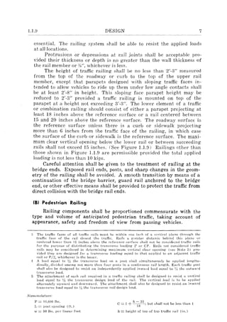 1.1.8 DESIGN 7
essential. The railing system shall be able to resist the applied loads
at all locations.
Protrusions or depressions at rail joints shall be acceptable pro-
vided their thickness or depth is no greater than the wall thickness of
the rail member or %", whichever is less.
The height of traffic railing shall be no less than 2'-3" measured
from the top of the roadway or curb to the top of the upper rail
member, except that parapets designed with sloping traffic faces in-
tended to allow vehicles to ride up them under low angle contacts shall
be at least 2'-8" in height. This sloping face parapet height may be
reduced to 2'-3" provided a traffic railing is mounted on top of the
parapet at a height not exceeding 3'-3". The lower element of a traffic
or combination railing should consist of either a parapet projecting at
least 18 inches above the reference surface or a rail centered between
15 and 20 inches above the reference surface. The roadway surface is
the reference surface unless there is a curb or sidewalk projecting
more than 6 inches from the traffic face of the railing, in which case
the surface of the curb or sidewalk is the reference surface. The maxi-
mum clear vertical opening below the lower rail or between succeeding
rails shall not exceed 15 inches. (See Figure 1.U)) Railings other than
those shown in Figure 1.1.9 are permissible provided the total applied
loading is not less than 10 kips.
Careful attention shall be given to the treatment of railing at the
bridge ends. Exposed rail ends, posts, and sharp changes in the geom-
etry of the railing shall be avoided. A smooth transition by means of a
continuation of the bridge barrier, guard rail anchored to the bridge
end, or other effective means shall be provided to protect the traffic from
direct collision with the bridge rail ends.
(8) Pedestrian Railing
Railing components shall be proportioned commensurate with the
type and volume of anticipated pedestrian traffic, taking account of
appearance, safety and freedom of view from passing vehicles.
The tt'affic face~ of all traflic I'ails must be within one inc·h of a vC'rtical ll!anc through the
traftle face of the rail closest the traffic. Rai}:.; a gTeatel' distanct' behind this plane or
eentered low('r th:ln 15 inches abovl' the l'efcl'er}('e stll'fan~ shall not be considered tratfic rails
fol' the purpose of distributing the transverse loading r or Cp, Hails not considen'd tl'Hffic
,'ails may be considered in dt'tcrmining maximum '('I'tical clear opening (see Nate 2) pro-
vided they al'(' designed for a transverse loading equal to that applied to an adjacent tl'afiic
rail 01' P /'2, whichevel" is the lesser.
A load equal to Jh the transverse load on a ]Jost shall simultaneously be applied. longitu-
dinally, dividcd }lmong not more than fOUl' posts in a continuou~ rail length, Each tl'ailic post
shall abo be designed to resist an indelH.-'ndently applied in-vard load equal to '1/, the outward
transvel"se load,
The attachment of eaeh rail l'efluil'€(l in a traflic railing shal1 be designed to resist a ,",e,-tical
load equal to ~~ the tran.'5vel'se design load of the rail. The vertical load is to he applied
altel'nately ulJwanl and downward. The attachment shall also be designed to resist an inward
transvcr::;e load equal to VI the tl'an:,:;;vel'::;c rail design load.
N omeuc!atuTc:
P == 10.000 11s.
L == posl spacing (flo)
h - 33
C ::= 1 + ··-18-; but shall not be less than 1
w == 50 Ibs. PCI" lineal' foot h = heighl of lop of top t"aftic rail (ill.)
 