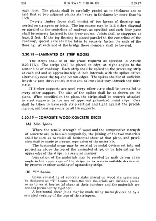 394 HIGHWAY BRIDGES 2.20.17
each joist. The planks shall be carefully graded as to thickness and so
laid that no two adjacent planks shall vary in thickness by more than Vt6
inch.
Two-ply timber floors shall consist of two layers of flooring sup-
ported on stringers or joists. The top course may be laid either diagonal
or parallel to the centerline of roadway, as specified and each floor piece
shall be securely fastened to the lower course. Joints shall be staggered at
least 3 feet. If the top flooring is placed parallel to the centerline of the
roadway, special care shall be taken to securely fasten the ends of the
flooring. At each end of the bridge these members shall be beveled.
2.20.18 - LAMINATED OR STRIP FLOORS
The strips shall be of the grade required as specified in Article
2.20.1 (A). The strips shall be placed on edge, at right angles to the
center line of roadway. Each strip shall be spiked to the preceding strip
at each end and at approximately 18-inch intervals with the spikes driven
alternately near the top and bottom edges. The spikes shall be of sufficient
length to pass through two strips and at least half-way through the third
strip.
If timber supports are used every other strip shall be toe-nailed to
every other support. The size of the spikes shall be as shown on the
plans. When specified on the plans, the strips shall be securely attached
to steel supports by the use of approved galvanized metal clips. Care
shall be taken to have each strip vertical and tight against the preced-
ing one, and bearing evenly on all the supports.
2.20.19 - COMPOSITE WOOD-CONCRETE DECKS
(A) Slab Spans
Where the tensile strength of wood and the compressive strength
of concrete are to be used compositely, the joining of the two materials
shall be such as to resist all horizontal shear at that plane, and provi-
sion shall be made to prevent separation of the materials.
The horizontal shear may be resisted by metal devices set into and
projecting above the top of the laminated strips, or by fabricating the
upper edge of the strips in a serrated manner.
Separation of the materials may be resisted by nails driven at an
angle in the upper edge of the strips, or by certain suitable devices, or
by grooves or other working of upstanding strips.
(BI "T" Beams
Spans consisting of concrete slabs placed on wood stringers may
be designed as 'IT" beams when the two materials are suitably joined
so as to resist horizontal shear at their juncture and the materials are
bonded permanently together.
A horizontal shear joint may be made using metal sievices or by a
serrated working of the tops of the stringers.
 