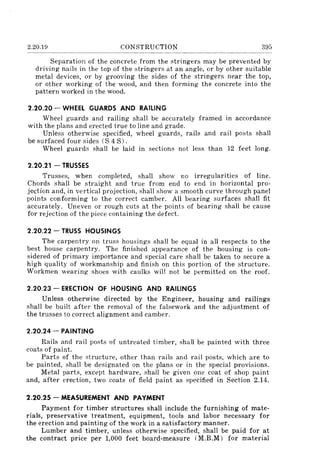 2.20.19 CONSTRUCTION 395
Separation of the concrete from the stringers may be prevented by
driving nails in the top of the stringers at an angle, or by other suitable
metal devices, or by grooving the sides of the stringers near the top,
or other working of the wood, and then forming the concrete into the
pattern worked in the wood.
2.20.20 - WHEEL GUARDS AND RAILING
Wheel guards and railing shall be accurately framed in accordance
with the plans and erected true to line and grade.
Unless otherwise specified, wheel guards, rails and rail posts shall
be surfaced four sides (S 4 S) .
Wheel guards shall be laid in sections not less than 12 feet long.
2.20.21 - TRUSSES
Trusses, when completed, shall show no irregularities of line.
Chords shall be straight and true from end to end in horizontal pro-
jection and, in vertical projection, shall show a smooth curve through panel
points conforming to the correct camber. All bearing surfaces shall fit
accurately. Uneven or rough cuts at the points of bearing shall be cause
for rejection of the piece containing the defect.
2.20.22 - TRUSS HOUSINGS
The carpentry on truss housings shall be equal in all respects to the
best house carpentry. The finished appearance of the housing is con-
sidered of primary importance and special care shall be taken to secure a
high quality of workmanship and finish on this portion of the structure.
Workmen wearing shoes with caulks will not be permitted on the roof.
2.20.23 - ERECTION OF HOUSING AND RAILINGS
Unless otherwise directed by the Engineer, housing and railings
shall be built after the removal of the falsework and the adjustment of
the trusses to correct alignment and camber.
2.20.24 - PAINTING
Rails and rail posts of untreated timber, shall be painted with three
coats of paint.
Parts of the structure, other than rails and rail posts, which are to
be painted, shall be designated on the plans or in the special provisions.
Metal parts, except hardware, shaH be given one coat of shop paint
and, after erection, two coats of field paint as specified in Section 2.14.
2.20.25 - MEASUREMENT AND PAYMENT
Payment for timber structures shall include the furnishing of mate-
rials, preservative treatment, equipment, tools and labor necessary for
the erection and painting of the work in a satisfactory manner.
Lumber and timber, unless otherwise specified, shall be paid for at
the contract price per 1,000 feet board-measure (M.B.M) for material
 