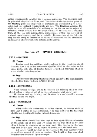 2.21.3 CONSTRUCTION 307
cation requirements to which the treatment conforms. The Engineer shall
be provided adequate facilities and free access to the necessary parts of
the treating plant for inspection of material and workmanship to deter-
mine that the contract requirements are met. The Engineer reserves the
right to retest all materials after delivery to the job site and to reject all
materials which do not meet the requirements of the contract; provided
that, at the job site reinspection, conformance within five percent of
contract requirements shall be acceptable. Reinspection at the 'job site
may include assay to determine retention of preservatives and extraction
and analysis of preservative to determine its quality.
Section 22-TIMBER CRIBBING
2.22.1 - MATERIAL
IA) Timber
Timber used for cribbing shall conform to the requirements of
Section 2.20, and unless otherwise specified shall be the same as for
caps, posts, sills, etc. If treated timber is used, all hardware shall be
galvanized or cadmium plated.
(8) Logs
Logs used for cribbing shall conform in quality to the requirements
specified for timber piles in AASHO M 168.
2.22.2 - PREPARATION
When timber or logs are to be treated, all framing shall be com-
pleted before treatment and all surfaces cleaned of dirt and grease.
All timber and log framing shall be done in a workmanlike manner
and true to line and angle.
2.22.3 - DIMENSIONS
IA) Timber
When cribs are constructed of sawed timber, no timber shall be
less than 8 inches in least dimension. The face timber in the base tier
shall be not less than 10 inches in least dimension.
(8) Logs
When cribs are constructed of logs, no face log shall have a diameter
at the small end of less than 10 inches and tie logs shall be not less
than 8 inches in diameter at the small end. The face log in the base
tier shall be not less than 12 inches in diameter at the small end.
All logs for cribbing shall be selected from the logs available with
as small an amount of taper as possible. The length of logs used shall
be somewhat dependent upon the taper.
 