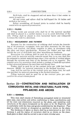 2.22.4 CONSTRUCTION 399
Drift-bolts shall be staggered and not more than 8 feet center to
center in each tier.
All end joints and splices shall be half-lapped for 10 inches and
drifted at the center.
Before assembling, all framed joints in contact shall be heavily
coated with an approved preservative.
2.22.5 - FILLING
Filling inside and around cribs shall be of the material specified
and shall be placed in a careful manner so as to avoid distortion of the
crib. Filling shall be placed in even horizontal layers and compacted
to reduce the voids to a minimum.
2.22.6 - MEASUREMENT AND PAYMENT
Payment for the construction of cribbing shall include the furnish-
ing of all materials, equipment, tools and labor necessary for the exca-
vation, crib erection, and filling, complete in place, in accordance with
the plans and these specifications. Payment for timber and logs shall
include the cost of drift-bolts and other miscellaneous hardware.
Excavation for cribbing shall be paid for at the contract price per
cubic yard for material actually removed except that in no case shall this
be computed to include material more than 1 foot outside of vertical planes
through the extreme neat lines of the finished crib or its supports. The
contract price for excavation shall include a yardage of back-fill equivalent
to that excavated between the neat lines and the pay lines.
Timber shall be paid for at the contract price per 1,000 feet board
measure (MBM) for material remaining in the finished structure.
Logs shall be paid for at the contract price per linear foot, for each
size specified, for material remaining in the finished structure.
Filling material shall be paid for at the contract price per cubic
yard for the actual volume placed.
Section 23-CONSTRUCTION AND INSTALLATION OF
CORRUGATED METAL AND STRUCTURAL PLATE PIPES,
PIPE·ARCHES AND ARCHES
2.23.1 - GENERAL
This item shall consist of furnishing corrugated metal or structural
plate pipe, pipe-arches and arches conforming to these specifications and
of the sizes and dimensions required on the plans, and installing such
structures at the places designated on the plans or by the Engineer, and
in conformity with the lines and grades established by the Engineer. Pipe
shall be either circular or elongated as specified or shown on the plans.
The thickness of plates or sheets shall be as determined in Art. 1.8.2,
Division I, and the radius of curvature shall be as shown on the plans.
Each plate or sheet shall be curved to one or more circular arcs.
 