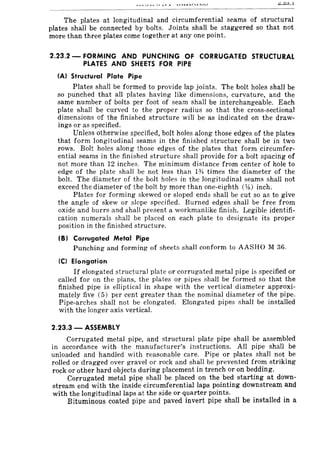 The plates at longitudinal and circumferential seams of structural
plates shall be connected by bolts. Joints shall be staggered so that not
more than three plates come together at anyone point.
2.23.2 - FORMING AND PUNCHING OF CORRUGATED STRUCTURAL
PLATES AND SHEETS FOR PIPE
(A) Structural Plate Pipe
Plates shall be formed to provide lap joints. The bolt holes shall be
so punched that all plates having like dimensions, curvature, and the
same number of bolts per foot of seam shall be interchangeable. Each
plate shall be curved to the proper radius so that the cross-sectional
dimensions of the finished structure will be as indicated on the draw-
ings or as specified.
Unless otherwise specified, bolt holes along those edges of the plates
that form longitudinal seams in the finished structure shall be in two
rows. Bolt holes along those edges of the plates that form circumfer-
ential seams in the finished structure shall provide for a bolt spacing of
not more than 12 inches. The minimum distance from center of hole to
edge of the plate shall be not less than 1% times the diameter of the
bolt. The diameter of the bolt holes in the longitudinal seams shall not
exceed the diameter of the bolt by more than one-eighth (,Ys) inch.
Plates for forming skewed or sloped ends shall be cut so as to give
the angle of skew or slope specified. Burned edges shall be free from
oxide and burrs and shall present a workmanlike finish. Legible identifi-
cation numerals shall be placed on each plate to designate its proper
position in the finished structure.
(B) Corrugated Metal Pipe
Punching and forming of sheets shall conform to AASHO M 36.
CC) Elongation
If elongated structural plate or corrugated metal pipe is specified or
called for on the plans, the plates or pipes shall be formed so that the
finished pipe is elliptical in shape with the vertical diameter approxi-
mately five (5) per cent greater than the nominal diameter of the pipe.
Pipe-arches shall not be elongated. Elongated pipes shall be installed
with the longer axis vertical.
2.23.3 - ASSEMBLY
Corrugated metal pipe, and structural plate pipe shall be assembled
in accordance with the manufacturer's instructions. All pipe shall be
unloaded and handled with reasonable care. Pipe or plates shall not be
rolled or dragged over gravel or rock and shall be prevented from striking
rock or other hard objects during placement in trench or on bedding.
Corrugated metal pipe shall be placed on the bed starting at down-
stream end with the inside circumferential laps pointing downstream and
with the longitudinal laps at the side or quarter points.
Bituminous coated pipe and paved invert pipe shall be installed in a
 