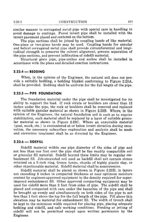 2.23.3 CONSTRUCTION 401
similar manner to corrugated metal pipe with special care in handling to
avoid damage to coatings. Paved invert pipe shall be installed with the
invert pavement placed and cent(~red on the bottom.
The pipe sections shall be joined by coupling bands of like material.
One-piece or two-piece bands may be used. Coupling bands for annular
and helical corrugated metal pipe shall provide circumferential and longi-
tudinal strength to preserve the culvert alignment, prevent separation of
the pipe sections, and prevent infiltration of sidefill material.
Structural plate pipe, pipe-arches and arches shall be installed in
accordance with the plans and detailed erection instructions.
2.23.4 - BEDDING
When, in the opinion of the Engineer, the natural soil does not pro-
vide a suitable bedding, a bedding blanket conforming to Figure 2.23A,
shall be provided. Bedding shall be uniform for the full length of the pipe.
2.23.5 - PIPE FOUNDATION
The foundation material under the pipe shall be investigated for its
ability to support the load. If rock strata or boulders are closer than 12
inches under the pipe, the rock or boulders shall be removed and replaced
with suitable ganular material as shown in Figure 2.23B. Where, in the
opinion of the Engineer, the natural foundation soil is such as to require
stabilization, such material shall be replaced by a layer of suitable granu-
lar material as shown in Figure 2.23C. Where an unsuitable material
(peat, muck, etc.) is encountered at or below invert elevation during exca-
vation, the necessary subsurface exploration and analysis shall be made
and corrective treatment shall be as directed by the Engineer.
2.23.6 - SIDEFILL
SidefiU material within one pipe diameter of the sides of pipe and
not less than one foot over the pipe shall be fine readily compactible soil
or granular fill material. Sidefill beyond these limits may be regular em-
bankment fill. Job-excavated soil used as backfill shall not contain stones
retained on a 3-inch ring, frozen lumps, chunks of highly plastic clay, or
other objectionable material. Sidefill material shall be noncorrosive.
Sidefill material shall be placed as shown in Figure 2.23D, in layers
not exceeding 6 inches in compacted thickness at near optimum moisture
content by engineer-approved equipment to the density required for super-
imposed embankment fill. Other approved compacting equipment may be
used for sidefill more than 3 feet from sides of pipe. The sidefill shall be
placed and compacted with care under the haunches of the pipe and shall
be brought up evenly and simultaneously on both sides of the pipe to not
less than 1 foot above the top for the full length of the pipe. Fill above this
elevation may be material for embankment fill. The width of trench shall
be kept to the minimum width required for placing pipe, placing adequate
bedding and sidefill, and safe working conditions. Ponding or jetting of
sidefill will not be permitted except upon written permission by the
Engineer.
 