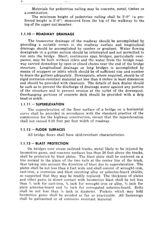 Materials for pedestrian railing may be concrete, metal, timber or
a combination.
The minimum height of pedestrian railing shall be 3'-0" (a pre-
ferred height is 3'-6") measured from the top of the walkway to the
top of the upper rail member.
1.1.10-ROADWAY DRAINAGE
The transverse drainage of the roadway should be accomplished by
providing a suitable crown in the roadway surface and longitudinal
drainage should be accomplished by camber or gradient. Water flowing
downgrade in a gutter section should be intercepted and not permitted to
run onto the bridge. Short, continuous span bridges, particularly over-
passes, may be built without inlets and the water from the bridge road-
way carried downslope by open or closed chutes near the end of the bridge
structure. Longitudinal drainage on long bridges is accomplished by
means of scuppers or inlets which should be of sufficient size and number
to drain the gutters adequately. Downspouts, where required, should be of
rigid corrosion-resistant material not less than 4 inches in least dimension
and should be provided with cleanouts. The details of deck drains should
be such as to prevent the discharge of drainage water against any portion
of the structure and to prevent erosion at the outlet of the downspout.
Overhanging portions of concrete deck should be provided with a drip
bead or notch.
1.1 .11 - SUPERELEVATION
The superelevation of the floor surface of a bridge on a horizontal
curve shall be provided in accordance with the standard practice of the
commission for the highway construction, except that the superelevation
shall not exceed 0.10 foot per foot width of roadway.
1.1 .12 - FLOOR SURFACES
All bridge floors shall have skid-resistant characteristics.
1.1 .13 - BLAST PROTECTION
On bridges over steam railroad tracks, metal likely to be injured by
locomotive gases, and concrete surfaces less than 20 feet above the tracks,
shall be protected by blast plates. The blast plate shall be centered on a
line normal to the plane of the two rails at the center line of the track,
thus taking into account the direction of blaflt due to superelevation. The
plates shall be not less than 4 feet wide and shall consist of wrought-iron,
cast-iron, a corrosion and blast resisting alloy or asbestos-board shields,
so supported that they may be readily replaced. The thickness of plates
and other parts in direct contact with locomotive blast shall be not less
than :YI inch for cast-iron, Ys inch for wrought-iron or alloy, 1,6 inch for
plain asbestos-board and %; inch for corrugated asbestos-board. Bolts
shall be not less than -)~ inch in diameter. Pockets which may hold
locomotive gases shall be avoided as far as practicable. All fastenings
shall be galvanized or of corrosive resistant material.
 
