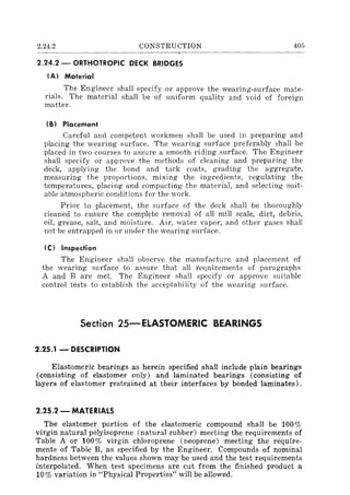 2.24.2 CONSTRUCTION
2.24.2 - ORTHOTROPIC DECK BRIDGES
(AI Material
405
The Engineer shall specify or approve the wearing-surface mate-
rials. The material shall be of uniform quality and void of foreign
matter.
(B) Placement
Careful and competent workmen shall be used in preparing and
placing the wearing surface. The wearing surface preferably shall be
placed in two courses to assure a smooth riding surface. The Engineer
shall specify or approve the methods of cleaning and preparing the
deck, applying the bond and tack coats, grading the aggregate,
measuring the proportions, mixing the ingredients, regulating the
temperatures, placing and compacting the material, and selecting suit-
able atmospheric conditions for the work.
Prior to placement, the surface of the deck shall be thoroughly
cleaned to ensure the complete removal of all mill scale, dirt, debris,
oil, grease, salt, and moisture. Air, water vapor, and other gases shall
not be entrapped in or under the wearing surface.
(C) Inspection
The Engineer shall observe the manufacture and placement of
the wearing surface to assure that all requirements of paragraphs
A and B are met. The Engineer shall specify or approve suitable
control tests to establish the acceptability of the wearing surface.
Section 25-ElASTOMERIC BEARINGS
2.25.1 - DESCRIPTION
Elastomeric bearings as herein specified shall include plain bearings
(consisting of elastomer only) and laminated bearings (consisting of
layers of elastomer restrained at their interfaces by bonded laminates).
2.25.2 - MATERIALS
The elastomer portion of the elastomeric compound shall be 100%
virgin natural polyisoprene (natural rubber) meeting the requirements of
Table A or 100% virgin chloroprene (neoprene) meeting the require-
ments of Table B, as specified by the Engineer. Compounds of nominal
hardness between the values shown may be used and the test requirements
interpolated. When test specimens are cut from the finished product a
10% variation in "Physical Properties" will be allowed.
 