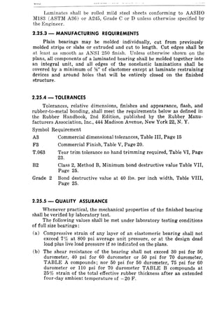 Laminates shall be rolled mild steel sheets conforming to AASHO
MI83 (ASTM A36) or A245, Grade C or D unless otherwise specified by
the Engineer.
2.25.3 - MANUFACTURING REQUIREMENTS
Plain bearings may be molded individually, cut from previously
molded strips or slabs or extruded and cut to length. Cut edges shall be
at least as smooth as ANSI 250 finish. Unless otherwise shown on the
plans, all components of a laminated bearing shall be molded together into
an integral unit, and all edges of the nonelastic laminations shall be
covered by a minimum of W' of elastomer except at laminate restraining
devices and around holes that will be entirely closed on the finished
structure.
2.25.4 - TOLERANCES
Tolerances, relative dimensions, finishes and appearance, flash, and
rubber-to-metal bonding, shall meet the requirements below as defined in
the Rubber Handbook, 2nd Edition, published by the Rubber Manu-
facturers Association, Inc., 444 Madison Avenue, New York 22, N. Y.
Symbol Requirement
A3 Commercial dimensional tolerances, Table III, Page 15
F3 Commercial Finish, Table V, Page 20.
T.063 Tear trim tolerance no hand trimming required, Table VI, Page
23.
B2 Class 2, Method B, Minimum bond destructive value Table VII,
Page 25.
Grade 2 Bond destructive value at 40 lbs. per inch width, Table VIII,
Page 25.
2.25.S - QUALITY ASSURANCE
Whenever practical, the mechanical properties of the finished bearing
shall be verified by laboratory test.
The following values shall be met under laboratory testing conditions
of full size bearings:
(a) Compressive strain of any layer of an elastomeric bearing shall not
exceed 7% at 800 psi average unit pressure, or at the design dead
load plus live load pressure if so indicated on the plans.
(b) The shear resistance of the bearing shall not exceed 30 psi for 50
durometer, 40 psi for 60 durometer or 50 psi for 70 durometer,
TABLE A compounds; nor 50 psi for 50 durometer, 75 psi for 60
durometer or 110 psi for 70 durometer TABLE B compounds at
25% strain of the total effective rubber thickness after an extended
four-day ambient temperature of -20 F.
 