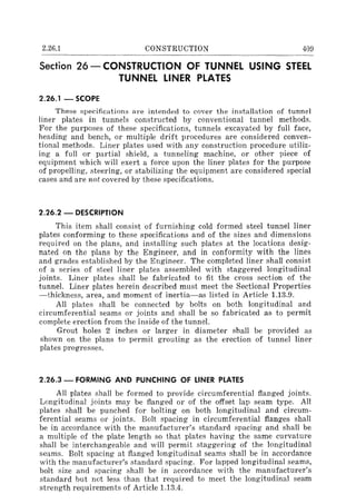 2.26.1 CONSTRUCTION 409
Section 26 - CONSTRUCTiON OF TUNNEL USING STEEL
TUNNEL LINER PLATES
2.26.1 - SCOPE
These specifications are intended to cover the installation of tunnel
liner plates in tunnels constructed by conventional tunnel methods.
For the purposes of these specifications, tunnels excavated by full face,
heading and bench, or multiple drift procedures are considered conven-
tional methods. Liner plates used with any construction procedure utiliz-
ing a full or partial shield, a tunneling machine, or other piece of
equipment which will exert a force upon the liner plates for the purpose
of propelling, steering, or stabilizing the equipment are considered special
cases and are not covered by these specifications.
2.26.2 - DESCRIPTION
This item shall consist of furnishing cold formed steel tunnel liner
plates conforming to these specifications and of the sizes and dimensions
required on the plans, and installing such plates at the locations desig-
nated on the plans by the Engineer, and in conformity with the lines
and grades established by the Engineer. The completed liner shall consist
of a series of steel liner plates assembled with staggered longitudinal
joints. Liner plates shall be fabricated to fit the cross section of the
tunnel. Liner plates herein described must meet the Sectional Properties
-thickness, area, and moment of inertia-as listed in Article 1.13.9.
All plates shall be connected by bolts on both longitudinal and
circumferential seams or joints and shall be so fabricated as to permit
complete erection from the inside of the tunnel.
Grout holes 2 inches or larger in diameter shall be provided as
shown on the plans to permit grouting as the erection of tunnel liner
plates progresses.
2.26.3 - FORMING AND PUNCHING OF LINER PLATES
All plates shall be formed to provide circumferential flanged joints.
Longitudinal joints may be flanged or of the offset lap seam type. All
plates shall be punched for bolting on both longitudinal and circum-
ferential seams or joints. Bolt spacing in circumferential flanges shall
be in accordance with the manufacturer's standard spacing and shall be
a multiple of the plate length so that plates having the same curvature
shall be interchangeable and will permit staggering of the longitudinal
seams. Bolt spacing at flanged longitudinal seams shall be in accordance
with the manufacturer's standard spacing. For lapped longitudinal seams,
bolt size and spacing shall be in accordance with the manufacturer's
standard but not less than that required to meet the longitudinal seam
strength requirements of Article 1.13.4.
 