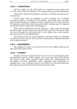 Z.Zo.4
2.26.4 -INSTALLATION
All liner plates for the full length of a specified tunnel shall be of
one type only, either the flanged or the lapped seam type of construction.
Liner plates shall be assembled in accordance with the manufacturer's
instructions.
Coated plates shall be handled in such a manner as to prevent
bruising, scaling, or breaking of the coating. Any plates that are dam-
aged during handling or placing, shall be replaced by the Contractor at
his expense, except that small areas with minor damage may be repaired
by the Contractor as directed by the Engineer.
When and as designated by the Engineer, voids occuring between
the liner plate and the tunnel wall shall be force-grouted. The grout shall
be forced through the grouting holes in the plates with such pressure
that all voids will be completely filled.
Full compensation for back packing or grouting shall be considered
as included in the contract price paid for tunnel and no separate payment
will be made therefor.
2.26.5 - MEASUREMENT
The length of tunnel to be paid for will be the length measured on
the tunnel liner plate invert.
2.26.6 - PAYMENT
Payment for the footage of each size of tunnel as determined under
measurement shall be at the contract unit prices per lineal foot bid for
the various sizes, which payment shall include full compensation for
furnishing all labor, materials, tools, equipment and incidentals to
complete this item, including removal and disposal of material resulting
from the excavation of the bore and force-grouting voids.
 