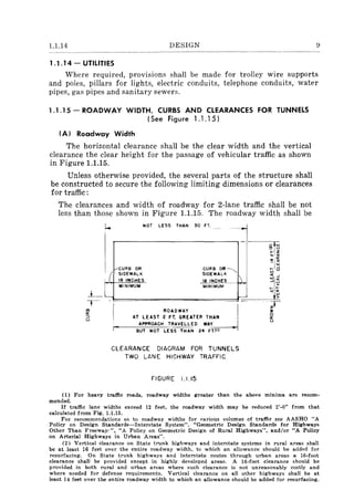 1.1.14 DESIGN 9
1.1.14 - UTILITIES
Where required, prOVISIOns shall be made for trolley wire supports
and poles, pillars for lights, electric conduits, telephone conduits, water
pipes, gas pipes and sanitary sewers.
1.1.15 - ROADWAY WIDTH, CURBS AND CLEARANCES FOR TUNNELS
(See Figure 1.1.15)
(A) Roadway Width
The horizontal clearance shall be the clear width and the vertical
clearance the clear height for the passage of vehicular traffic as shown
in Figure 1.1.15.
Unless otherwise provided, the several parts of the structure shall
be constructed to secure the following limiting dimensions or clearances
for traffic:
The clearances and width of roadway for 2-lane traffic shall be not
less than those shown in Figure 1.1.15. The roadway width shall be
~-
l-
I
I e-CURB OR
! SIDEWALK
NOT LESS THAN 30 FT. ._-
J_ 18 INCHES
~I:~A~~~
~L_J....
l
MINIMUM MINIMUM
-
i I
ROADWAY I
AT LEAST 2 FT. GREATE.R TH.. AN I
APPROACH TRAVELLED WAY ~
BUT NOT LESS THAN 24 FilII
CLEARANCE DIAGRAM FOR TUNNELS
TWO LANE HIGHWAY TRAFFIC
FIGURE 1.1.15
(1) For heavy traffic roads, roadway widths greater than the above minima are recom-
mended.
If traffic lane widths exceed 12 feet, the roadway width may be reduced 2'-0" from that
calculated from Fig. 1.1.15.
For recommendations as to roadway widths for various volumes of traffic see AASHO "A
Policy on Design Standards-Interstate System". "Geometric Design Standards for Highways
Other Than Freeway,", "A Policy on Geometric Design of Rural Highways", and/or "A Policy
on Arterial Highways in Urban Areas".
(2) Vertical clearance on State trunk highways and interstate systems in rural areas shall
be at least 16 feet over the entire roadway width. to which an allowance should be added for
resurfacing. On State trunk highways and interstate routes through urban areas a I6-foot
clearance shall be provided except in highly developed areas. A I6-foot clearance should be
provided in both rural and urban areas where such clearance is not unreasonab1y costly and
where needed for defense requirements. Vertical clearance on all other highways shall be at
least 14 feet over the entire roadway width to which an allowance should be added for resurfacing.
 