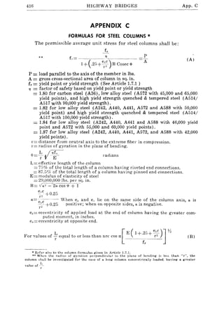 416 HIGHWAY BRIDGES App. C
APPENDIX C
FORMULAS FOR STEEL COLUMNS *
The permissible average unit stress for steel columns shall be:
~Y-
L= ______._________'7____ ._________ =L
1+ (.25 + ~"~c_) B Cosec <j> A]"2
**
P =load parallel to the axis of the member in Ibs.
A = gross cross-sectional area of column in sq. in.
fy = yield point or yield strength (See Article 1.7.1 )
TJ = factor of safety based on yield point or yield strength
(A)
= 1.80 for carbon steel (A36), low alloy steel (A572 with 45,000 and 65,000
yield points), and high yield strength quenched & tempered steel (A514/
A517 with 90,000 yield strength).
= 1.82 for low alloy steel (A242, A440, A441, A572 and A588 with 50,000
yield point) and high yield strength quenched & tempered steel (A514/
A517 with 100,000 yield strength).
= 1.84 for low alloy steel (A242, A440, A441 and A588 with 46,000 yield
point and A572 with 55,000 and 60,000 yield points).
= 1.87 for low alloy steel (A242, A440, A441, A572, and A588 with 42,000
yield points).
c= distance from neutral axis to the extreme fiber in compression.
1'= radius of gyration in the plane of bending.
'I'=-~-I-TJf'- I'adians
L= effective length of the column
= 75% of the total length of a column having riveted end connections.
= 87.G% of the total length of a column having pinned end connections.
E= modulus of elasticity of steel
= 2~),OOO,OOO lbs. per sq. in.
B = V-~"-=--2-;;Cos;p+T
e.'c +0.25
r"
a= ec- -- When e" and e., lie on the same side of the column axis, a is
,-~ +0.25 positive; when on opposite sides, a is negative.
l'L
e"= eccentricity of applied load at the end of column having the greater com-
puted moment, in inches.
e, = eccentricity at opposite end.
For values of ~ equal to or less than arc cos ex [_E (~~~5_~_~~)J~ (B)
• Hefcr a.I~o to the column formulas given in Article 1.7.l.
.* When the radius of gyration perpendicular to the plane of bending is Jess than "r", the
column shall be investigated for the case of a long column concentrically loaded, having a greater
value of .~.~~
r
 