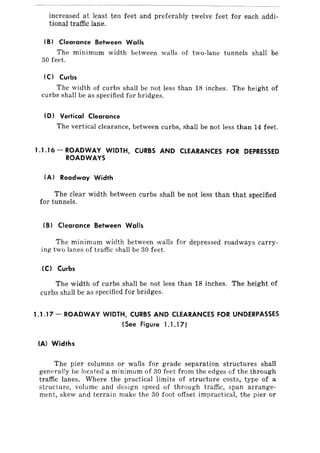 increased at least ten feet and preferably twelve feet for each addi-
tional traffic lane.
(B) Clearance Between Walls
The minimum width between walls of two-lane tunnels shall be
30 feet.
IC) Curbs
The width of curbs shaH be not less than 18 inches. The height of
curbs shall be as specified for bridges.
ID I Vertical Clearance
The vertical clearance, between curbs, shaH be not less than 14 feet.
1.1.16 - ROADWAY WIDTH, CURBS AND CLEARANCES FOR DEPRESSED
ROADWAYS
(A I Roadway Width
The clear width between curbs shall be not less than that specified
for tunnels.
181 Clearance Between Walls
The minimum width between walls for depressed roadways carry-
ing two lanes of traffic shaH be 30 feet.
(CI Curbs
The width of curbs shall be not less than 18 inches. The height of
curbs shall be as specified for bridges.
1.1.17 - ROADWAY WIDTH, CURBS AND CLEARANCES FOR UNDERPASSES
(See Figure 1.1.17)
(AI Widths
The pier columns or walls for grade separation structures shall
generaPy be located a minimum of 30 feet from the edges of the through
traffic lanes. Where the practical limits of structure costs, type of a
structure, volume and design speed of through traffic, span arrange-
ment, skew and terrain make the 30 foot offset impractical, the pier or
 