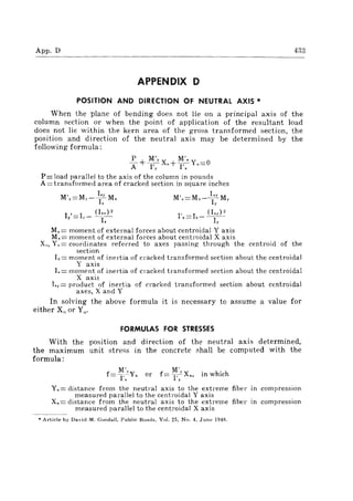 App, D 433
APPENDIX D
POSITION AND DIRECTION OF NEUTRAL AXIS '"
When the plane of bending does not lie on a principal axis of the
column section or when the point of application of the resultant load
does not lie within the kern area of the gross transformed section, the
position and direction of the neutral axis may be determined by the
following formula:
P M'y M',
A +-1· Xo +KYo=0
P= load parallel to the axis of the column in pounds
A = transformed area of cracked section in square inches
M'y=My--i;M, M'x=Mx-);: My
I"=I)-(~i:)2 1',=1,- (Ii:)"
My = moment of external forces about centroidal Y axis
M.= moment of external forces about centl'oidal X axis
Xo , Y,,= coordinates referred to axes passing through the centroid of the
section
Iy = moment of inertia of cracked transformed section about the centroidal
Y axis
L= moment of inel,tia of cracked transformed section about the centroidal
X axis
Ix,.= product of inertia of cracked transformed section about centroidal
axes, X and Y
In solving the above formula it is necessary to assume a value for
either X" or Yo,
FORMULAS FOR STRESSES
With the position and direction of the neutral axis determined,
the maximum unit stress in the concrete shall be computed with the
formula:
M', M',.
f=-1': Yn or f= T;Xn , in which
Yn = distance from the neutral axis to the extreme fiber in compression
measured parallel to the centroidal Y axis
Xn = distance from the neutral axis to the extreme fiber in compression
measured parallel to the centroidal X axis
• Article by David M. Goodall, Public Road" Vol. 25, No.4, June 1949.
 