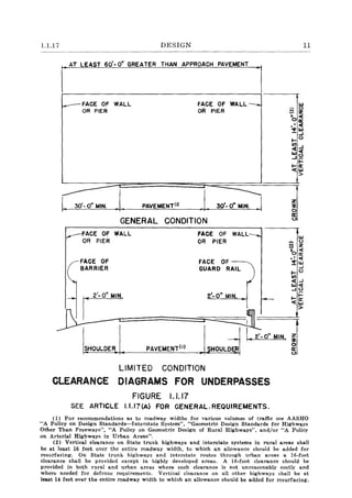 1.1.17 DESIGN
AT LEAST 60'-0" GREATER THAN APPROACH PAVEMENT
~FACE OF WALL
OR PIER
I 30'- 0" MIN. PAVEMENT(I)
FACE OF WALL--...
OR PIER
GENERAL CONDITION
FACE OF WALL
OR PIER
FACE OF
BARRIER
FACE OF
OR PIER
FACE OF
GUARD RAIL
z
~
o
II::
U
w
U
N Z
'o~
-' «
!:~
~u
Ul
«--I
W«--IU
fI I','-O' .'.'C'================:::::::::::r:::
2
::'-:;::0" MIN ~~
~ ~~
I 2'-0" MIN
SHOULDER PAVEMENT(I) HOULDER
LIMITED CONDITION
CLEARANCE DIAGRAMS FOR UNDERPASSES
FIGURE 1.1.17
SEE ARTICLE I.I.I?(A) FOR GENERAl,REQUIREMENTS.
Z
~
o
II::
o
11
(1) For recommendations as to roadway widths for various volumes of traffic see AASHO
"A Policy on Design Standards-Interstate System", i'GeometricDesign Standards for Highways
Other Than Freeways", "A Policy on Geometric Design of Rural Highways", and/or "A Policy
on Arterial Highways in Urban Areas",
(2) Vertical clearance on State trunk highways and interstate systems in rural areas shall
be at least 16 feet over the entire roadway width, to which an allowance should be added for
resurfacing. On State trunk highways and interstate routes through urban areas a I6-foot
clearance shall be provided except in highly developed areas. A I6-foot clearance should be
provided in both rural and urban areas where such clearance is not unreasonably costly and
where needed for defense requirements. Vertical clearance on all other highways shall be at
least 14 feet over the entire roadway width to which an allowance should be added for resurfacing.
 