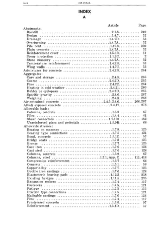 Abutments:
INDEX
A
Article Page
Backfill ......................................... 2.1.8............ 249
Design .......................................... 1.4.7. . . . . . . . . . .. 52
Drainage ...................................... 1.4.7D. . . . . . . . . . .. 53
Overturning .................................... 1.4.7A. . . . . . . . . . .. 52
Pile bent ....................................... 1.10.8 ............ 230
Plain concrete .................................. 1.4.7A. . . . . . . . . . .. 52
Reinforcement cover ............................. 1.5.6B. . . . . . . . . . .. 61
Scour protection ................................ 1.1.2C. . . . . . . . . . . . 2
Stone masonry ................................. 1.4.7A ......... : .. 52
Temperature reinforcement ...................... 1.4.7B. . . . . . . . . . .. 53
Wing walls ..................................... 1.4.7C ............ 53
Admixtures for concrete ........................... 2.4.2B ............ 264
Aggregates :
Care and storage ................................. 2.4.3............ 265
Coarse ......................................... 2.4.2D. . . . . . . . . . .. 265
Fine ........................................... 2.4.2C. . . . . . . . . . .. 264
Heating in cold weather .......................... 2.4.21 ............ 280
Rubble or cyclopean ............................. 2.4.2D. . . . . . . . . . .. 265
Specific gravity .................................. 2.4.6 ............ 267
Weighing ........................................ 2.4.8............ 268
Air-entrained concrete ......................... 2.4.5,2.4.6 ........ 266,267
Alkali exposed concrete ...........................·.2.4.17............ 278
Allowable loads:
Columns, concrete ................................ 1.5.9. . . . . . . . . . .. 67
Piles ............................................ 1.4.4. . . . . . . . . . .. 41
Shear connectors ............................... 1.7.100 ............ 162
Unreinforced piers and pedestals ................. 1.5.9B. . . . . . . . . . .. 68
Allowable stresses:
Bearing on masonry .............................. 1.7.8............ 125
Bearing type connections ......................... 1.7.5 ............ 121
Bond, concrete ................................. 1.5.1C. . . . . . . . . . .. 57
Bridge seats ..................................... 1.7.8 ............ 125
Bronze .......................................... 1.7.7 ............ 125
Cast iron ........................................ 1.7.6 ............ 124
Cast steel ........................................ 1.7.6 ............ 124
Columns, concrete ................................ 1.5.9. . . . . . . . . . .. 67
Columns, steel ............................ 1.7.1, App. C........ 111,416
Compression reinforcement ........................ 1.5.7. . . . . . . . . . .. 64
Concrete ........................................ 1.5.1. . . . . . . . . . .. 56
Copper-alloy ..................................... 1.7.7 ............ 125
Ductile iron castings .............................. 1.7.6 ............ 124
Elastomeric bearing pads ........................ 1.12.2 ............ 238
Existing bridges ................................ 1.11.5 ............ 235
Expansion rockers ................................ 1.7.4 ............ 117
Fasteners ........................................ 1.7.5 ............ 121
Fatigue ......................................... 1.7.3 ............ 115
Friction type connections .......................... 1.7.5 ............ 121
Malleable castings ................................ 1.7.6............ 124
Pins ............................................ 1.7.4 ............ 117
Prestressed concrete .............................. 1.6.6. . . . . . . . . . .. 97
Reinforcement ................................. 1.5.1D . . . . . . . . . . .. 57
 