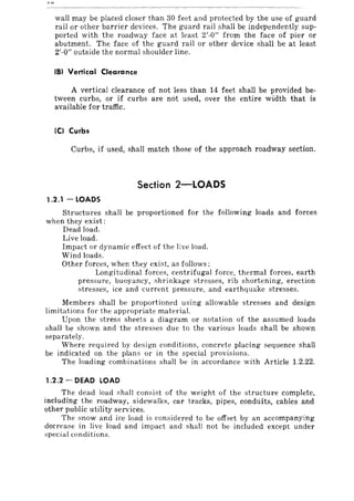 wall may be placed closer than 30 feet and protected by the use of guard
rail or other barrier devices. The guard rail shall be independently sup-
ported with the roadway face at least 2'-0" from the face of pier or
abutment. The face of the guard rail or other device shall be at least
2'-0" outside the normal shoulder line.
(8) Vertical Clearance
A vertical clearance of not less than 14 feet shall be provided be-
tween curbs, or if curbs are not used, over the entire width that is
available for traffic.
IC) Curbs
Curbs, if used, shall match those of the approach roadway section.
Section 2-LOADS
1.2.1 - LOADS
Structures shall be proportioned for the following loads and forces
when they exist:
Dead load.
Live load.
Impact or dynamic effect of the live load.
Wind loads.
Other forces, when they exist, as follows;
Longitudinal forces, centrifugal force, thermal forces, earth
pressure, buoyancy, shrinkage stresses, rib shortening, erection
stresses, ice and current pressure, and earthquake stresses.
Members shall be proportioned using allowable stresses and design
limitations for the appropriate material.
Upon the stress sheets a diagram or notation of the assumed loads
shall be shown and the stresses due to the various loads shall be shown
separately.
Where required by design conditions, concrete placing sequence shall
be indicated on the plans or in the special provisions.
The loading combinations shaH be in accordance with Article 1.2.22.
1.2.2 - DEAD LOAD
The dead load shalI consist of the weight of the structure complete,
including the roadway, sidewalks, car tracks, pipes, conduits, cables and
other public utility services.
The snow and ice load is considered to be offset by an accompanying
decrease in live load and impact and shall not be included except under
special conditions.
 