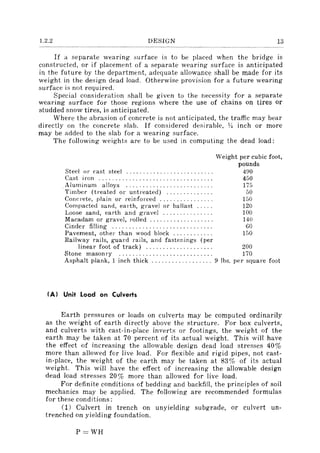 1.2.2 DESIGN 13
If a separate wearing surface is to be placed when the bridge is
constructed, or if placement of a separate wearing surface is anticipated
in the future by the department, adequate allowance shall be made for its
weight in the design dead load. Otherwise provision for a future wearing
surface is not required.
Special consideration shall be given to the necessity for a separate
wearing surface for those regions where the use of chains on tires or
studded snow tires, is anticipated.
Where the abrasion of concrete is not anticipated, the traffic may bear
directly on the concrete slab. If considered desirable, 1,4 inch or more
may be added to the slab for a wearing surface.
The following weights are to be used in computing the dead load:
Steel or cast steel ......................... .
Cast iron ................................. .
Aluminum alloys ......................... .
Timber (treated or untreated) ............. .
Concrete, plain or reinforced ............... .
Compacted sand, earth, gravel or ballast .... .
Loose sand, earth and gravel .............. .
Macadam or gravel, rolled .................. .
Cinder filling ............................. .
Pavement, other than wood block ........... .
Railway rails, guard rails, and fastenings (per
Weight per cubic foot,
pounds
490
450
175
50
150
120
100
140
60
150
linear foot of track) .................... 200
Stone masonry ............................ 170
Asphalt plank, 1 inch thick .................. 9 lbs. per square foot
(AI Unit Load on Culverts
Earth pressures or loads on culverts may be computed ordinarily
as the weight of earth directly above the structure. For box culverts,
and culverts with cast-in-place inverts or footings, the weight of the
earth may be taken at 70 percent of its actual weight. This will have
the effect of increasing the allowable design dead load stresses 40%
more than allowed for live load. For flexible and rigid pipes, not cast-
in-place, the weight of the earth may be taken at 83% of its actual
weight. This will have the effect of increasing the allowable design
dead load stresses 20% more than allowed for live load.
For definite conditions of bedding and backfill, the principles of soil
mechanics may be applied. The following are recommended formulas
for these conditions:
(1) Culvert in trench on unyielding subgrade, or culvert un-
trenched on yielding foundation.
P=WH
 