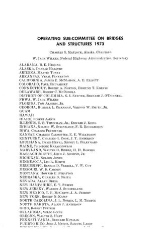 OPERATING SUB-COMMITTEE ON BRIDGES
AND STRUCTURES 1973
CHARLES S. MATLOCK, Alaska, Chairman
W. JACK WILKES, Federal Highway Administration, Secretary
ALABAMA, B. E. HIGGINS
ALASKA, DONALD HALSTED
ARIZONA, MARTIN TONEY
ARKANSAS, VERAL PINKERTON
CALIFORNIA, JAMES E. McMAHON, A. E. ELLIOTT
COLORADO, PAUL CHUVARSKY
CONNECTICUT, ROBERT A. NORTON, EDMUND T. KOENIG
DELAWARE, ROBERT C. McDoWELL
DISTRICT OF COLUMBIA, G. I. SAWYER, BERNARD J. O'DONNELL
FHWA, W. JACK WILKES
FLORIDA, TOM ALBERDI, JR.
GEORGIA, RUSSELL L. CHAPMAN, VERNON W. SMITH, JR.
GUAM
HAWAII
IDAHO, ROBERT JARVIS
ILLINOIS, C. E. THUNMAN, JR., EDWARD J. KEHL
INDIANA, NELSON W. STEINKAMP, F. R. RICHARDSON
IOWA, CHARLES PESTOT~IK
KANSAS, CHARLES CARPENTER, E. E. WILKINSON
KENTUCKY, CHARLES G. COOK, J. T. ANDERSON
LOUISIANA, DAVID HUVAL, SIDNEY L. POLEYNARD
MAINE, THEODORE KARASOPOULOS
MARYLAND, WALTER H. BIDDLE, H. H. BOWERS
MASSACHUSETTS, JOHN J. AHERNE, JR.
MICHIGAN, NELSON JONES
MINNESOTA, LEO A. KORTH
MISSISSIPPI, BENNIE D. VERRELL, V. W. GUY
MISSOURI, W. D. CARNEY
MONTANA, HOWAIW E. STRATTON
NEBRASKA, CHARLES D. SMITH
NEVADA, ALLAN ODELL
NEW HAMPSHIRE, E. T. SWIERZ
NEW JERSEY, WARREN ,J. SUKDERLAND
NEW MEXICO, T. E. MCCARTY, J. A. SEIBERT
NEW YORK, ROBERT N. KAMP
NORTH CAROLINA, J. L. NORRIS, L. M. TEMPLE
NORTH DAKOTA, ALLEN J. ANDERSON
OHIO, ROBERT PFEIFER
OKLAHOMA, V],LDO GOINS
OREGON, WALTER S. HART
PENNSYLVANIA, BERNARD KOTALIK
PUERTO RICO, JOSE J. MUNIZ, SAMUEL LABOY
 